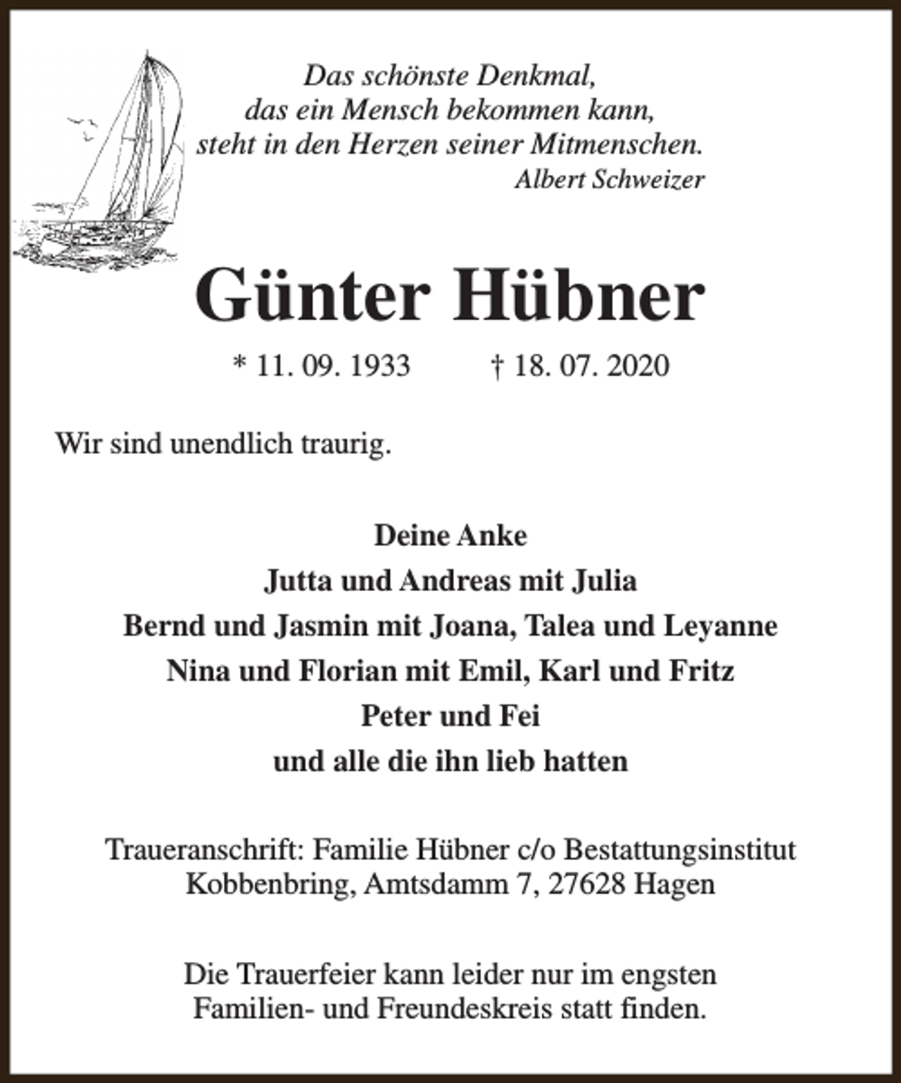 <p>Das schönste Denkmal,<br />das ein Mensch bekommen kann,<br />steht in den Herzen seiner Mitmenschen.<br />Albert Schweizer</p><p>Günter Hübner<br />* 11. 09. 1933</p><p>† 18. 07. 2020</p><p>Wir sind unendlich traurig.<br />Deine Anke<br />Jutta und Andreas mit Julia<br />Bernd und Jasmin mit Joana, Talea und Leyanne<br />Nina und Florian mit Emil, Karl und Fritz<br />Peter und Fei<br />und alle die ihn lieb hatten<br />Traueranschrift: Familie Hübner c/o Bestattungsinstitut<br />Kobbenbring, Amtsdamm 7, 27628 Hagen<br />Die Trauerfeier kann leider nur im engsten<br />Familien- und Freundeskreis statt finden.</p>