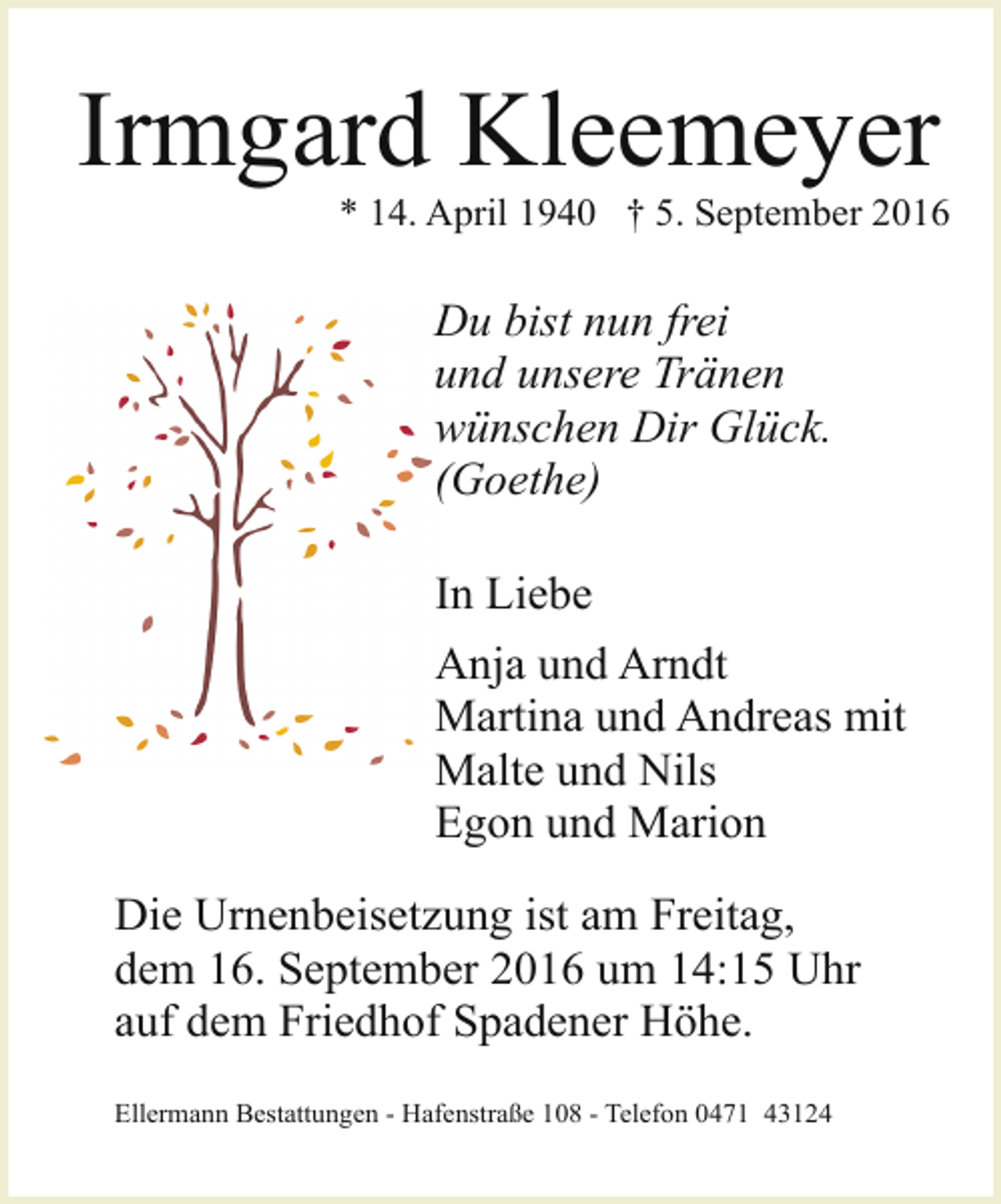 <p>Irmgard Kleemeyer</p><p>* 14. April 1940 † 5. September 2016</p><p>Du bist nun frei<br />und unsere Tränen<br />wünschen Dir Glück.<br />(Goethe)<br />In Liebe<br />Anja und Arndt<br />Martina und Andreas mit<br />Malte und Nils<br />Egon und Marion<br />Die Urnenbeisetzung ist am Freitag,<br />dem 16. September 2016 um 14:15 Uhr<br />auf dem Friedhof Spadener Höhe.<br />Ellermann Bestattungen - Hafenstraße 108 - Telefon 0471 43124</p>