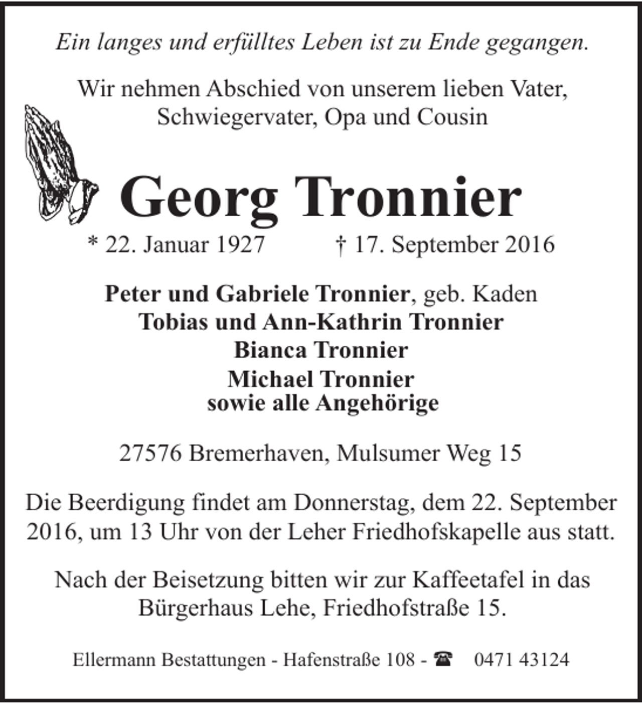 <p>Ein langes und erfülltes Leben ist zu Ende gegangen.<br />Wir nehmen Abschied von unserem lieben Vater,<br />Schwiegervater, Opa und Cousin</p><p>Georg Tronnier</p><p>* 22. Januar 1927</p><p>† 17. September 2016</p><p>Peter und Gabriele Tronnier, geb. Kaden<br />Tobias und Ann-Kathrin Tronnier<br />Bianca Tronnier<br />Michael Tronnier<br />sowie alle Angehörige<br />27576 Bremerhaven, Mulsumer Weg 15<br />Die Beerdigung findet am Donnerstag, dem 22. September<br />2016, um 13 Uhr von der Leher Friedhofskapelle aus statt.<br />Nach der Beisetzung bitten wir zur Kaffeetafel in das<br />Bürgerhaus Lehe, Friedhofstraße 15.<br />Ellermann Bestattungen - Hafenstraße 108 - (</p><p>0471 43124</p>