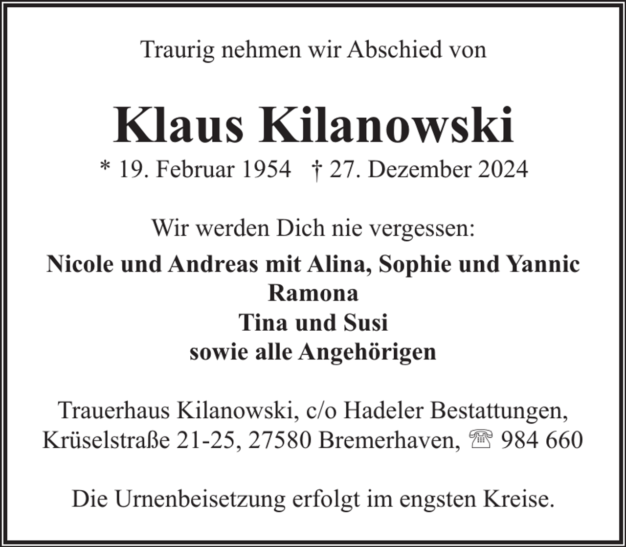 <p>Traurig nehmen wir Abschied von</p><p>Klaus Kilanowski</p><p>* 19. Februar 1954 † 27. Dezember 2024<br />Wir werden Dich nie vergessen:<br />Nicole und Andreas mit Alina, Sophie und Yannic<br />Ramona<br />Tina und Susi<br />sowie alle Angehörigen<br />Trauerhaus Kilanowski, c/o Hadeler Bestattungen,<br />Krüselstraße 21-25, 27580 Bremerhaven, ' 984 660<br />Die Urnenbeisetzung erfolgt im engsten Kreise.</p>