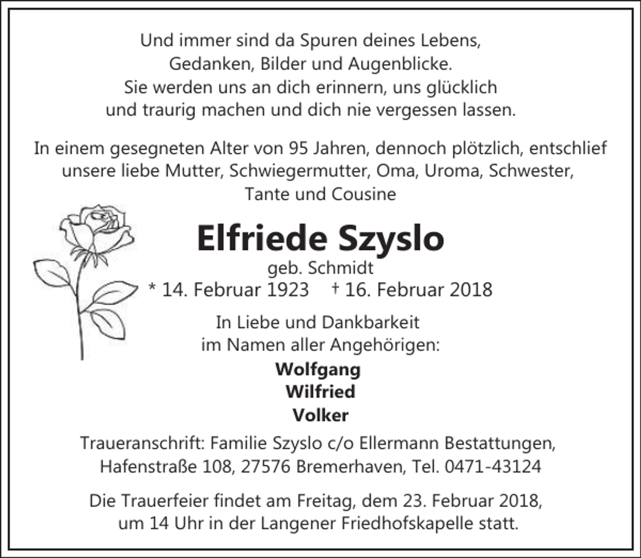 <p>Und immer sind da Spuren deines Lebens,<br />Gedanken, Bilder und Augenblicke.<br />Sie werden uns an dich erinnern, uns glücklich<br />und traurig machen und dich nie vergessen lassen.</p><p>In einem gesegneten Alter von 95 Jahren, dennoch plötzlich, entschlief<br />unsere liebe Mutter, Schwiegermutter, Oma, Uroma, Schwester,<br />Tante und Cousine</p><p>Elfriede Szyslo<br />geb. Schmidt</p><p>* 14. Februar 1923</p><p>† 16. Februar 2018</p><p>In Liebe und Dankbarkeit<br />im Namen aller Angehörigen:<br />Wolfgang<br />Wilfried<br />Volker<br />Traueranschrift: Familie Szyslo c/o Ellermann Bestattungen,<br />Hafenstraße 108, 27576 Bremerhaven, Tel. 0471-43124<br />Die Trauerfeier findet am Freitag, dem 23. Februar 2018,<br />um 14 Uhr in der Langener Friedhofskapelle statt.</p>