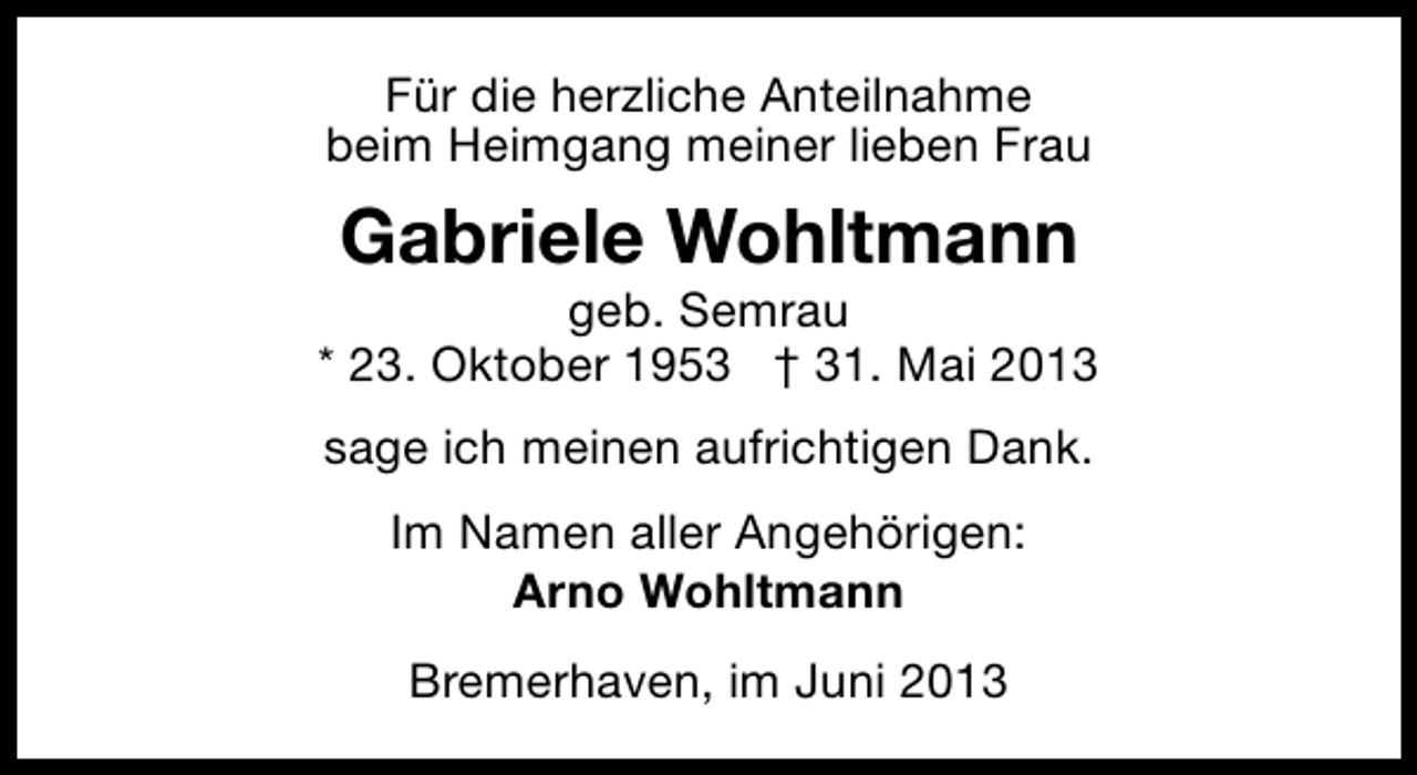 <p>Für die herzliche Anteilnahme<br />beim Heimgang meiner lieben Frau</p><p>Gabriele Wohltmann</p><p>geb. Semrau<br />* 23. Oktober 1953 † 31. Mai 2013<br />sage ich meinen aufrichtigen Dank.<br />Im Namen aller Angehörigen:<br />Arno Wohltmann<br />Bremerhaven, im Juni 2013</p>