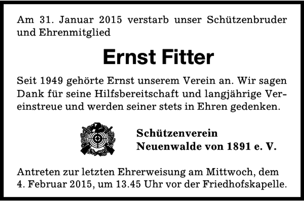 <p>Am 31. Januar 2015 verstarb unser Schützenbruder<br />und Ehrenmitglied</p><p>Ernst Fitter<br />Seit 1949 gehörte Ernst unserem Verein an. Wir sagen<br />Dank für seine Hilfsbereitschaft und langjährige Vereinstreue und werden seiner stets in Ehren gedenken.</p><p>Schützenverein<br />Neuenwalde von 1891 e. V.<br />Antreten zur letzten Ehrerweisung am Mittwoch, dem<br />4. Februar 2015, um 13.45 Uhr vor der Friedhofskapelle.</p>