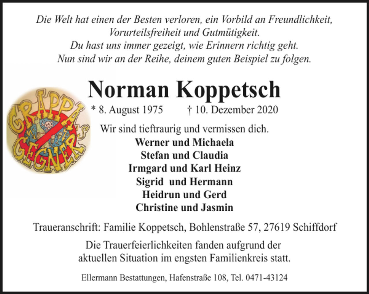 <p>Die Welt hat einen der Besten verloren, ein Vorbild an Freundlichkeit,<br />Vorurteilsfreiheit und Gutmütigkeit.<br />Du hast uns immer gezeigt, wie Erinnern richtig geht.<br />Nun sind wir an der Reihe, deinem guten Beispiel zu folgen.</p><p>Norman Koppetsch<br />* 8. August 1975</p><p>† 10. Dezember 2020</p><p>Wir sind tieftraurig und vermissen dich.<br />Werner und Michaela<br />Stefan und Claudia<br />Irmgard und Karl Heinz<br />Sigrid und Hermann<br />Heidrun und Gerd<br />Christine und Jasmin<br />Traueranschrift: Familie Koppetsch, Bohlenstraße 57, 27619 Schiffdorf<br />Die Trauerfeierlichkeiten fanden aufgrund der<br />aktuellen Situation im engsten Familienkreis statt.<br />Ellermann Bestattungen, Hafenstraße 108, Tel. 0471-43124</p>