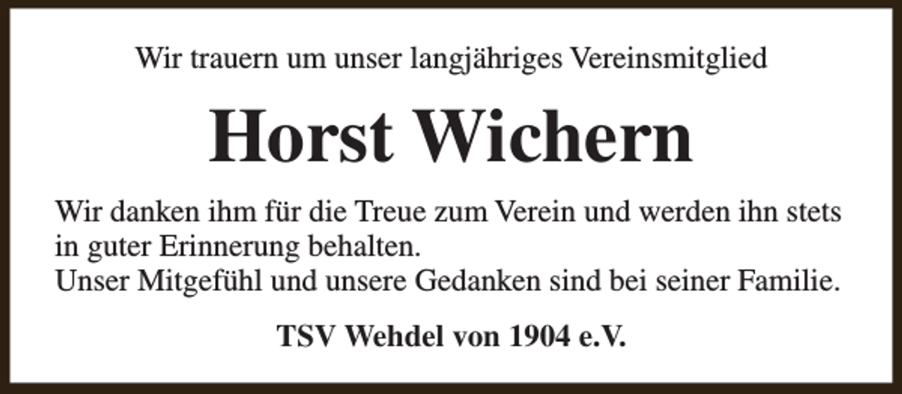 <p>Wir trauern um unser langjähriges Vereinsmitglied</p><p>Horst Wichern<br />Wir danken ihm für die Treue zum Verein und werden ihn stets<br />in guter Erinnerung behalten.<br />Unser Mitgefühl und unsere Gedanken sind bei seiner Familie.<br />TSV Wehdel von 1904 e.V.</p>