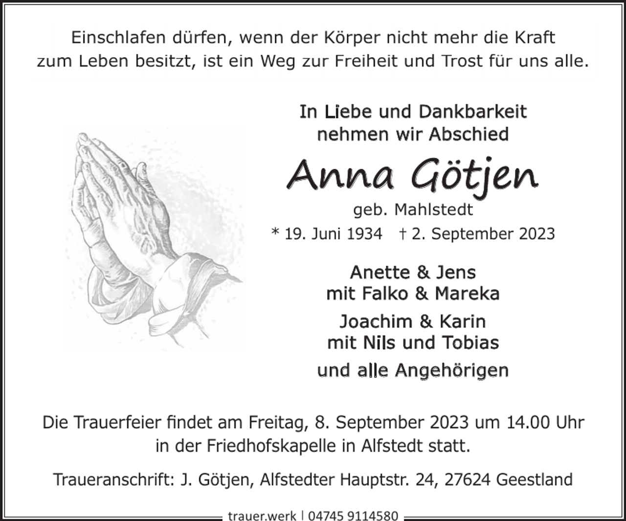 <p>Einschlafen dürfen, wenn der Körper nicht mehr die Kraft<br />zum Leben besitzt, ist ein Weg zur Freiheit und Trost für uns alle.</p><p>In Liebe und Dankbarkeit<br />nehmen wir Abschied</p><p>Anna Götjen</p><p>geb. Mahlstedt<br />* 19. Juni 1934 † 2. September 2023</p><p>Anette &amp; Jens<br />mit Falko &amp; Mareka<br />Joachim &amp; Karin<br />mit Nils und Tobias<br />und alle Angehörigen<br />Die Trauerfeier ﬁndet am Freitag, 8. September 2023 um 14.00 Uhr<br />in der Friedhofskapelle in Alfstedt statt.<br />Traueranschrift: J. Götjen, Alfstedter Hauptstr. 24, 27624 Geestland<br />trauer.werk | 04745 9114580</p>