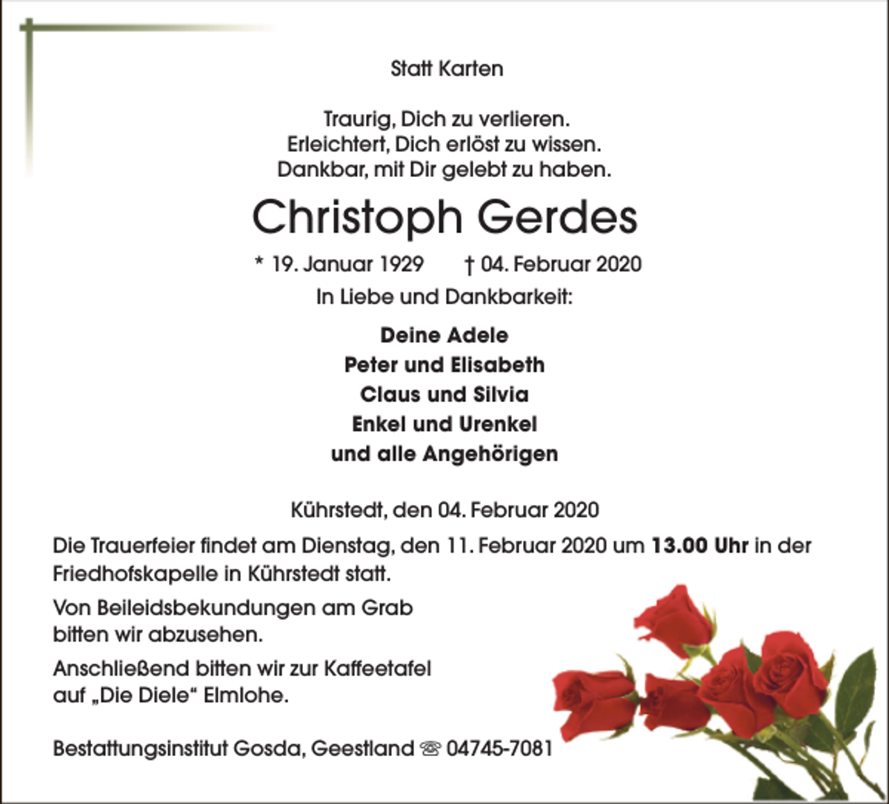 <p>Statt Karten<br />Traurig, Dich zu verlieren.<br />Erleichtert, Dich erlöst zu wissen.<br />Dankbar, mit Dir gelebt zu haben.</p><p>Christoph Gerdes<br />* 19. Januar 1929</p><p>† 04. Februar 2020</p><p>In Liebe und Dankbarkeit:<br />Deine Adele<br />Peter und Elisabeth<br />Claus und Silvia<br />Enkel und Urenkel<br />und alle Angehörigen<br />Kührstedt, den 04. Februar 2020<br />Die Trauerfeier findet am Dienstag, den 11. Februar 2020 um 13.00 Uhr in der<br />Friedhofskapelle in Kührstedt statt.<br />Von Beileidsbekundungen am Grab<br />bitten wir abzusehen.<br />Anschließend bitten wir zur Kaffeetafel<br />auf „Die Diele“ Elmlohe.<br />Bestattungsinstitut Gosda, Geestland s 04745-7081</p>