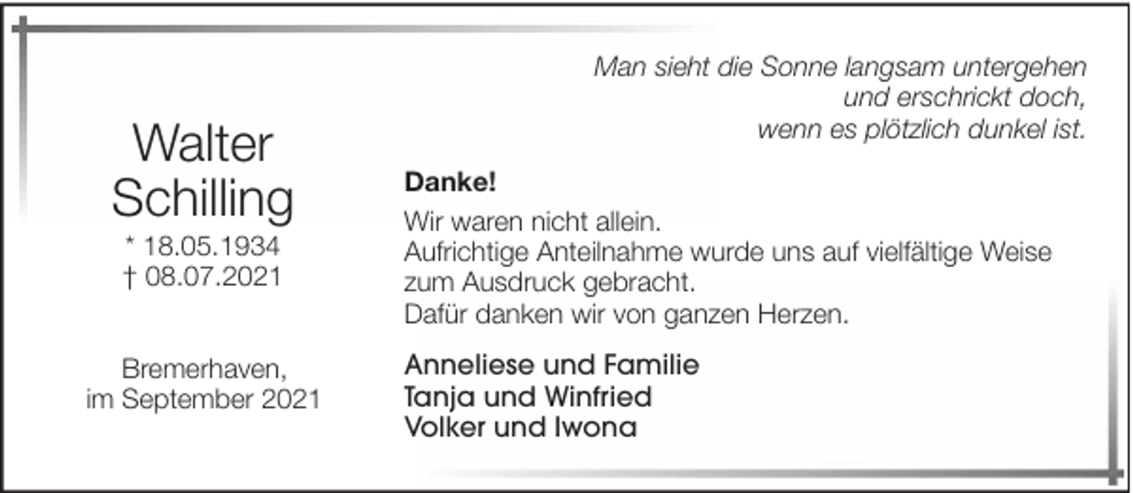 <p>Walter<br />Schilling<br />* 18.05.1934<br />† 08.07.2021<br />Bremerhaven,<br />im September 2021</p><p>Man sieht die Sonne langsam untergehen<br />und erschrickt doch,<br />wenn es plötzlich dunkel ist.<br />Danke!<br />Wir waren nicht allein.<br />Aufrichtige Anteilnahme wurde uns auf vielfältige Weise<br />zum Ausdruck gebracht.<br />Dafür danken wir von ganzen Herzen.<br />Anneliese und Familie<br />Tanja und Winfried<br />Volker und Iwona</p>