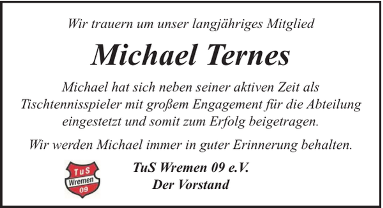 <p>Wir trauern um unser langjähriges Mitglied</p><p>Michael Ternes<br />Michael hat sich neben seiner aktiven Zeit als<br />Tischtennisspieler mit großem Engagement für die Abteilung<br />eingestetzt und somit zum Erfolg beigetragen.<br />Wir werden Michael immer in guter Erinnerung behalten.<br />TuS Wremen 09 e.V.<br />Der Vorstand</p>