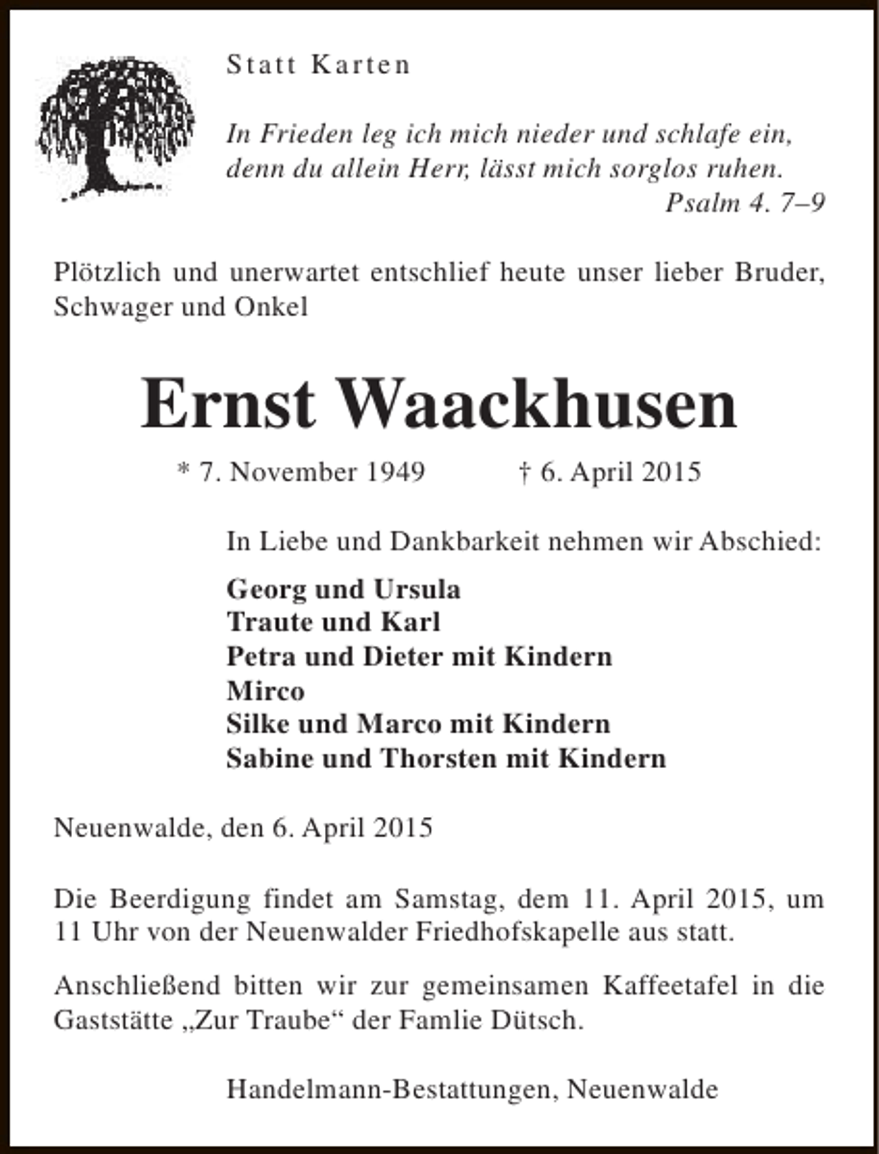 <p>Statt Karten<br />In Frieden leg ich mich nieder und schlafe ein,<br />denn du allein Herr, lässt mich sorglos ruhen.<br />Psalm 4. 7–9<br />Plötzlich und unerwartet entschlief heute unser lieber Bruder,<br />Schwager und Onkel</p><p>Ernst Waackhusen<br />* 7. November 1949</p><p>† 6. April 2015</p><p>In Liebe und Dankbarkeit nehmen wir Abschied:<br />Georg und Ursula<br />Traute und Karl<br />Petra und Dieter mit Kindern<br />Mirco<br />Silke und Marco mit Kindern<br />Sabine und Thorsten mit Kindern<br />Neuenwalde, den 6. April 2015<br />Die Beerdigung findet am Samstag, dem 11. April 2015, um<br />11 Uhr von der Neuenwalder Friedhofskapelle aus statt.<br />Anschließend bitten wir zur gemeinsamen Kaffeetafel in die<br />Gaststätte „Zur Traube“ der Famlie Dütsch.<br />Handelmann-Bestattungen, Neuenwalde</p>