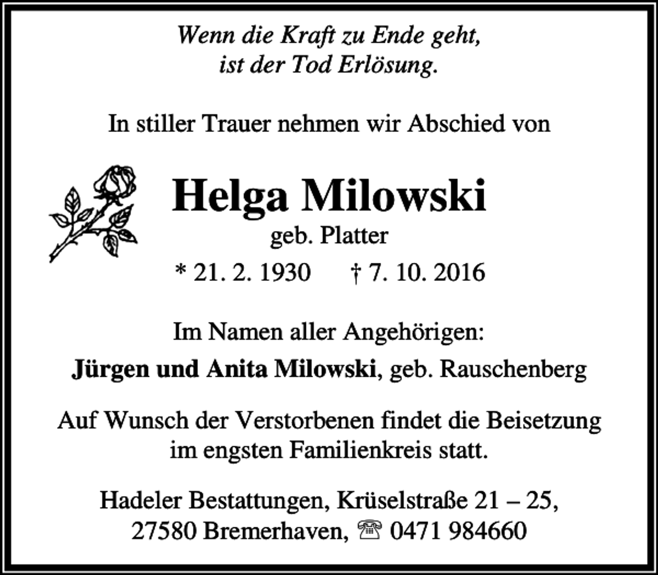 <p>Wenn die Kraft zu Ende geht,<br />ist der Tod Erlösung.<br />In stiller Trauer nehmen wir Abschied von</p><p>Helga Milowski<br />geb. Platter<br />* 21. 2. 1930<br />† 7. 10. 2016</p><p>Im Namen aller Angehörigen:<br />Jürgen und Anita Milowski, geb. Rauschenberg<br />Auf Wunsch der Verstorbenen findet die Beisetzung<br />im engsten Familienkreis statt.<br />Hadeler Bestattungen, Krüselstraße 21 – 25,<br />27580 Bremerhaven, ℡ 0471 984660</p>