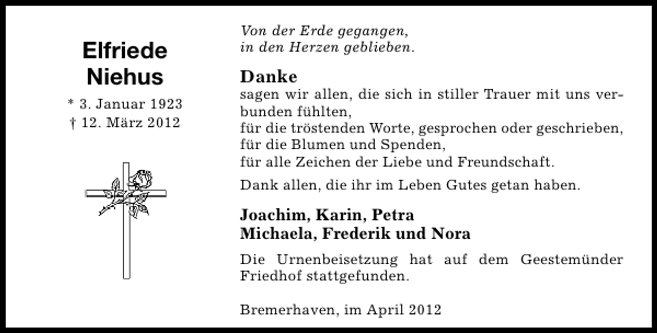 <p>Elfriede<br />Niehus<br />* 3. Januar 1923<br />† 12. März 2012</p><p>Von der Erde gegangen,<br />in den Herzen geblieben.</p><p>Danke</p><p>sagen wir allen, die sich in stiller Trauer mit uns verbunden fühlten,<br />für die tröstenden Worte, gesprochen oder geschrieben,<br />für die Blumen und Spenden,<br />für alle Zeichen der Liebe und Freundschaft.<br />Dank allen, die ihr im Leben Gutes getan haben.</p><p>Joachim, Karin, Petra<br />Michaela, Frederik und Nora<br />Die Urnenbeisetzung hat auf dem Geestemünder<br />Friedhof stattgefunden.<br />Bremerhaven, im April 2012</p>