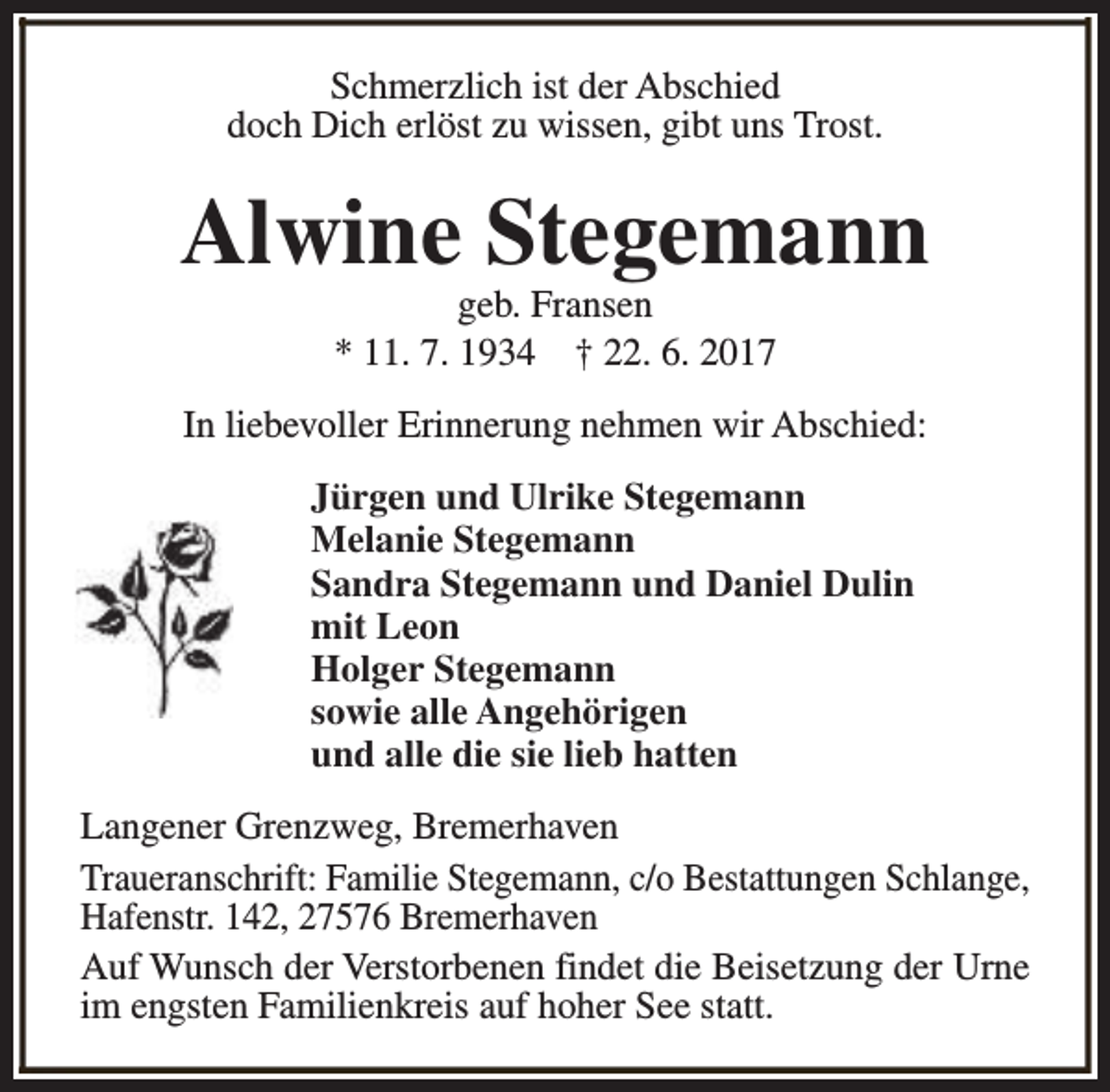 <p>Schmerzlich ist der Abschied<br />doch Dich erlöst zu wissen, gibt uns Trost.</p><p>Alwine Stegemann<br />geb. Fransen<br />* 11. 7. 1934 † 22. 6. 2017</p><p>In liebevoller Erinnerung nehmen wir Abschied:<br />Jürgen und Ulrike Stegemann<br />Melanie Stegemann<br />Sandra Stegemann und Daniel Dulin<br />mit Leon<br />Holger Stegemann<br />sowie alle Angehörigen<br />und alle die sie lieb hatten<br />Langener Grenzweg, Bremerhaven<br />Traueranschrift: Familie Stegemann, c/o Bestattungen Schlange,<br />Hafenstr. 142, 27576 Bremerhaven<br />Auf Wunsch der Verstorbenen findet die Beisetzung der Urne<br />im engsten Familienkreis auf hoher See statt.</p>
