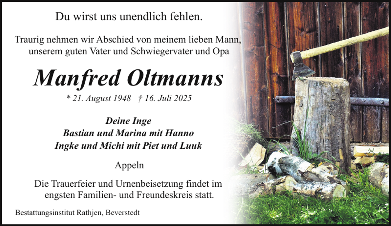 <p>Du wirst uns unendlich fehlen.<br />Traurig nehmen wir Abschied von meinem lieben Mann,<br />unserem guten Vater und Schwiegervater und Opa</p><p>Manfred Oltmanns<br />* 21. August 1948 † 16. Juli 2025</p><p>Deine Inge<br />Bastian und Marina mit Hanno<br />Ingke und Michi mit Piet und Luuk<br />Appeln<br />Die Trauerfeier und Urnenbeisetzung findet im<br />engsten Familien- und Freundeskreis statt.<br />Bestattungsinstitut Rathjen, Beverstedt</p>
