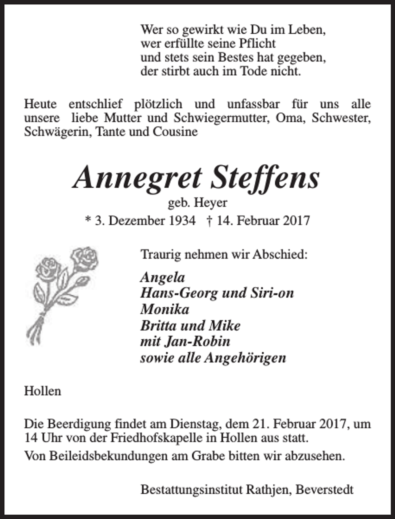 <p>Wer so gewirkt wie Du im Leben,<br />wer erfüllte seine Pflicht<br />und stets sein Bestes hat gegeben,<br />der stirbt auch im Tode nicht.<br />Heute entschlief plötzlich und unfassbar für uns alle<br />unsere liebe Mutter und Schwiegermutter, Oma, Schwester,<br />Schwägerin, Tante und Cousine</p><p>Annegret Steffens<br />geb. Heyer<br />* 3. Dezember 1934 † 14. Februar 2017<br />Traurig nehmen wir Abschied:</p><p>Angela<br />Hans-Georg und Siri-on<br />Monika<br />Britta und Mike<br />mit Jan-Robin<br />sowie alle Angehörigen<br />Hollen<br />Die Beerdigung findet am Dienstag, dem 21. Februar 2017, um<br />14 Uhr von der Friedhofskapelle in Hollen aus statt.<br />Von Beileidsbekundungen am Grabe bitten wir abzusehen.<br />Bestattungsinstitut Rathjen, Beverstedt</p>