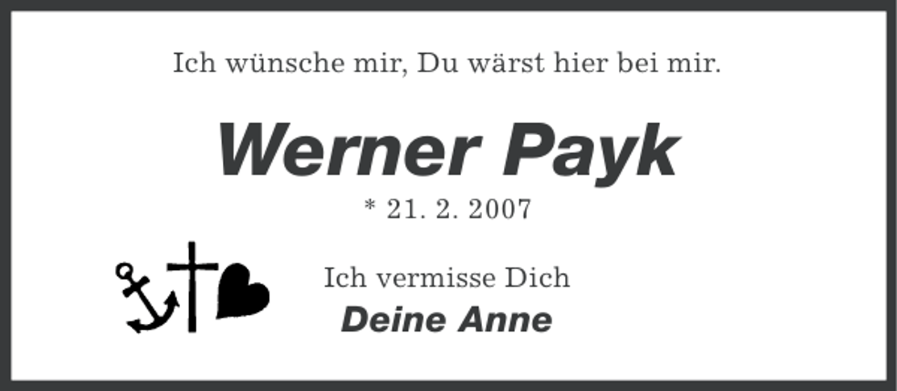 <p>Ich wünsche mir, Du wärst hier bei mir.</p><p>Werner Payk<br />* 21. 2. 2007<br />Ich vermisse Dich</p><p>Deine Anne</p>