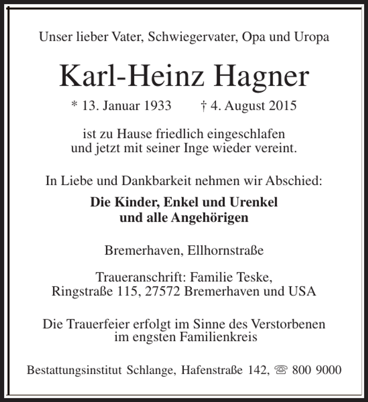 <p>Unser lieber Vater, Schwiegervater, Opa und Uropa</p><p>Karl-Heinz Hagner<br />* 13. Januar 1933</p><p>† 4. August 2015</p><p>ist zu Hause friedlich eingeschlafen<br />und jetzt mit seiner Inge wieder vereint.<br />In Liebe und Dankbarkeit nehmen wir Abschied:<br />Die Kinder, Enkel und Urenkel<br />und alle Angehörigen<br />Bremerhaven, Ellhornstraße<br />Traueranschrift: Familie Teske,<br />Ringstraße 115, 27572 Bremerhaven und USA<br />Die Trauerfeier erfolgt im Sinne des Verstorbenen<br />im engsten Familienkreis<br />Bestattungsinstitut Schlange, Hafenstraße 142, s 800 9000</p>