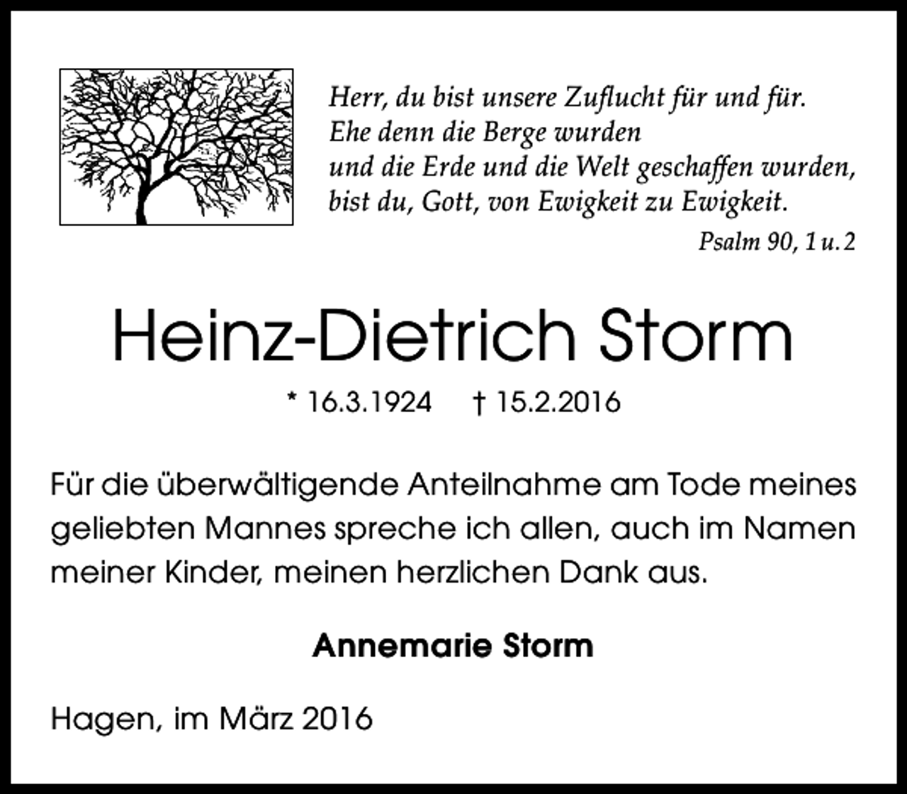 <p>Herr, du bist unsere Zuflucht für und für.<br />Ehe denn die Berge wurden<br />und die Erde und die Welt geschaffen wurden,<br />bist du, Gott, von Ewigkeit zu Ewigkeit.<br />Psalm 90, 1 u. 2</p><p>Heinz-Dietrich Storm<br />* 16.3.1924</p><p>† 15.2.2016</p><p>Für die überwältigende Anteilnahme am Tode meines<br />geliebten Mannes spreche ich allen, auch im Namen<br />meiner Kinder, meinen herzlichen Dank aus.</p><p>Annemarie Storm<br />Hagen, im März 2016</p>