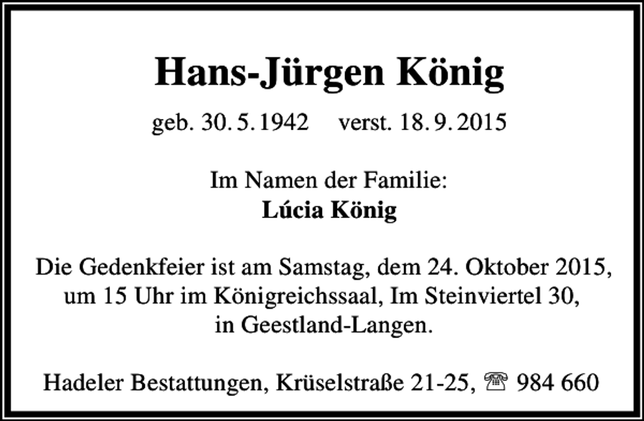 <p>Hans-Jürgen König<br />geb. 30. 5.1942</p><p>verst. 18. 9. 2015</p><p>Im Namen der Familie:<br />Lúcia König<br />Die Gedenkfeier ist am Samstag, dem 24. Oktober 2015,<br />um 15 Uhr im Königreichssaal, Im Steinviertel 30,<br />in Geestland-Langen.<br />Hadeler Bestattungen, Krüselstraße 21-25, ℡ 984 660</p>