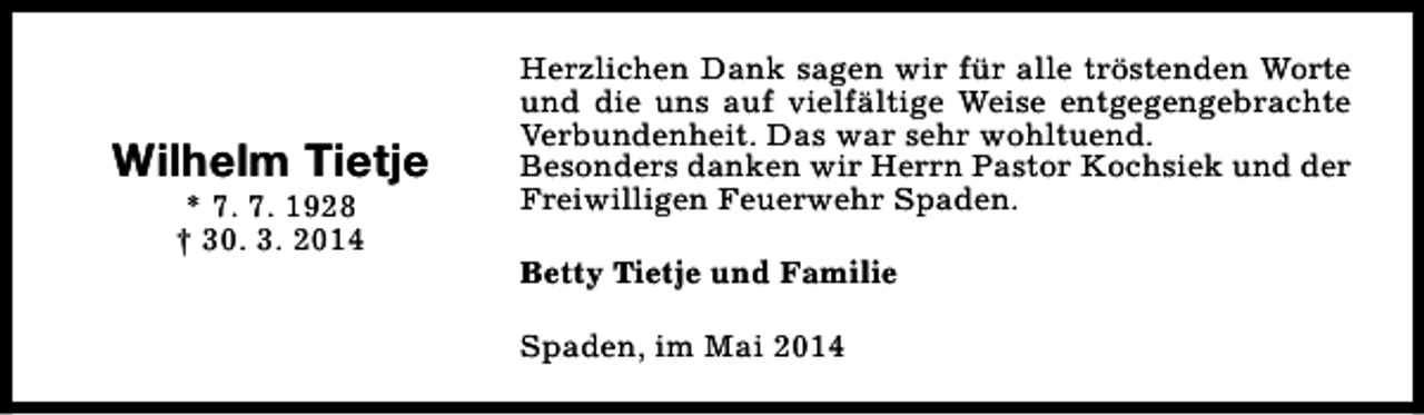 <p>Wilhelm Tietje<br />* 7. 7. 1928<br />† 30. 3. 2014</p><p>Herzlichen Dank sagen wir für alle tröstenden Worte<br />und die uns auf vielfältige Weise entgegengebrachte<br />Verbundenheit. Das war sehr wohltuend.<br />Besonders danken wir Herrn Pastor Kochsiek und der<br />Freiwilligen Feuerwehr Spaden.<br />Betty Tietje und Familie<br />Spaden, im Mai 2014</p>