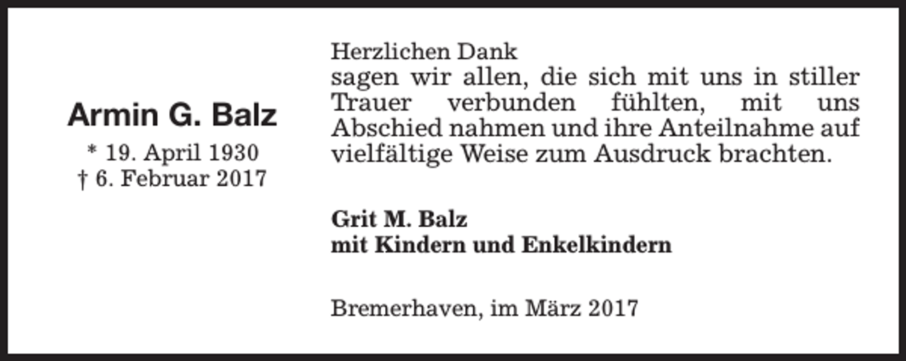 <p>Herzlichen Dank</p><p>Armin G. Balz<br />* 19. April 1930<br />† 6. Februar 2017</p><p>sagen wir allen, die sich mit uns in stiller<br />Trauer verbunden fühlten, mit uns<br />Abschied nahmen und ihre Anteilnahme auf<br />vielfältige Weise zum Ausdruck brachten.<br />Grit M. Balz<br />mit Kindern und Enkelkindern<br />Bremerhaven, im März 2017</p>