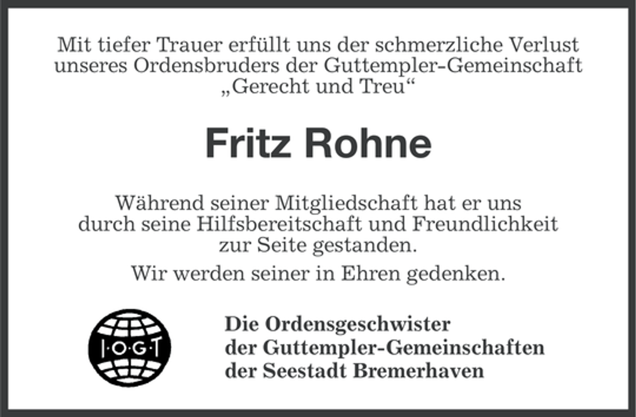 <p>Mit tiefer Trauer erfüllt uns der schmerzliche Verlust<br />unseres Ordensbruders der Guttempler-Gemeinschaft<br />„Gerecht und Treu“</p><p>Fritz Rohne<br />Während seiner Mitgliedschaft hat er uns<br />durch seine Hilfsbereitschaft und Freundlichkeit<br />zur Seite gestanden.<br />Wir werden seiner in Ehren gedenken.<br />Die Ordensgeschwister<br />der Guttempler-Gemeinschaften<br />der Seestadt Bremerhaven</p>