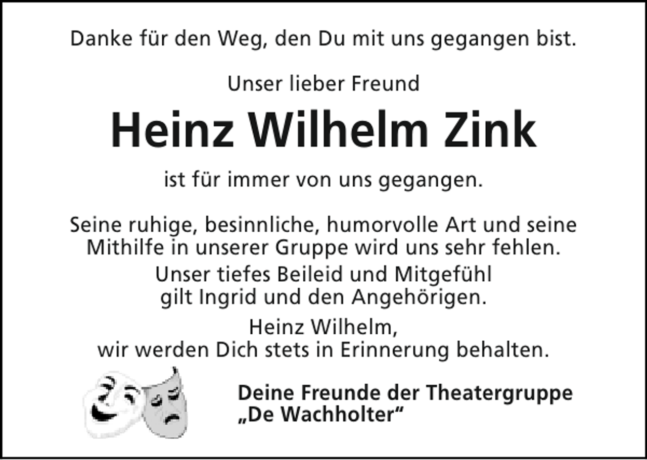 <p>Danke für den Weg, den Du mit uns gegangen bist.<br />Unser lieber Freund</p><p>Heinz Wilhelm Zink<br />ist für immer von uns gegangen.<br />Seine ruhige, besinnliche, humorvolle Art und seine<br />Mithilfe in unserer Gruppe wird uns sehr fehlen.<br />Unser tiefes Beileid und Mitgefühl<br />gilt Ingrid und den Angehörigen.<br />Heinz Wilhelm,<br />wir werden Dich stets in Erinnerung behalten.<br />Deine Freunde der Theatergruppe<br />„De Wachholter“</p>