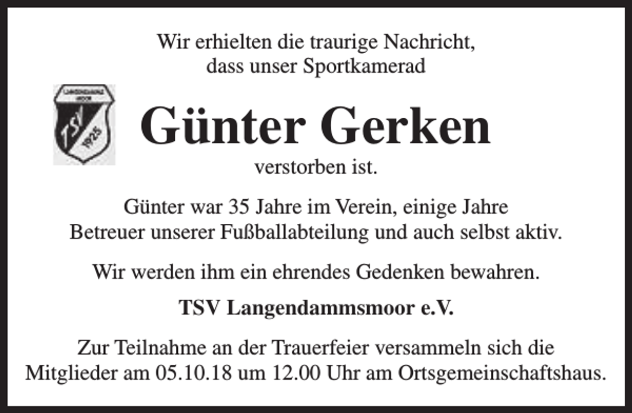 <p>Wir erhielten die traurige Nachricht,<br />dass unser Sportkamerad</p><p>Günter Gerken<br />verstorben ist.</p><p>Günter war 35 Jahre im Verein, einige Jahre<br />Betreuer unserer Fußballabteilung und auch selbst aktiv.<br />Wir werden ihm ein ehrendes Gedenken bewahren.<br />TSV Langendammsmoor e.V.<br />Zur Teilnahme an der Trauerfeier versammeln sich die<br />Mitglieder am 05.10.18 um 12.00 Uhr am Ortsgemeinschaftshaus.</p>