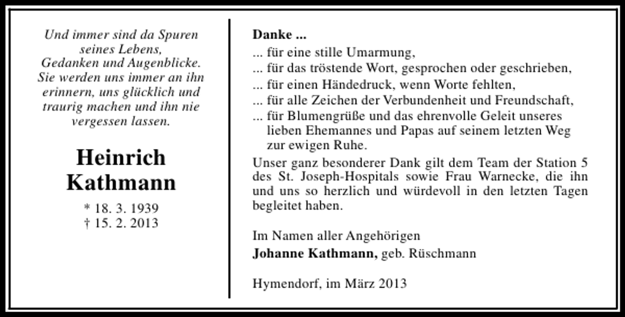 <p>Und immer sind da Spuren<br />seines Lebens,<br />Gedanken und Augenblicke.<br />Sie werden uns immer an ihn<br />erinnern, uns glücklich und<br />traurig machen und ihn nie<br />vergessen lassen.</p><p>Heinrich<br />Kathmann<br />* 18. 3. 1939<br />† 15. 2. 2013</p><p>Danke ...<br />... für eine stille Umarmung,<br />... für das tröstende Wort, gesprochen oder geschrieben,<br />... für einen Händedruck, wenn Worte fehlten,<br />... für alle Zeichen der Verbundenheit und Freundschaft,<br />... für Blumengrüße und das ehrenvolle Geleit unseres<br />lieben Ehemannes und Papas auf seinem letzten Weg<br />zur ewigen Ruhe.<br />Unser ganz besonderer Dank gilt dem Team der Station 5<br />des St. Joseph-Hospitals sowie Frau Warnecke, die ihn<br />und uns so herzlich und würdevoll in den letzten Tagen<br />begleitet haben.<br />Im Namen aller Angehörigen<br />Johanne Kathmann, geb. Rüschmann<br />Hymendorf, im März 2013</p>