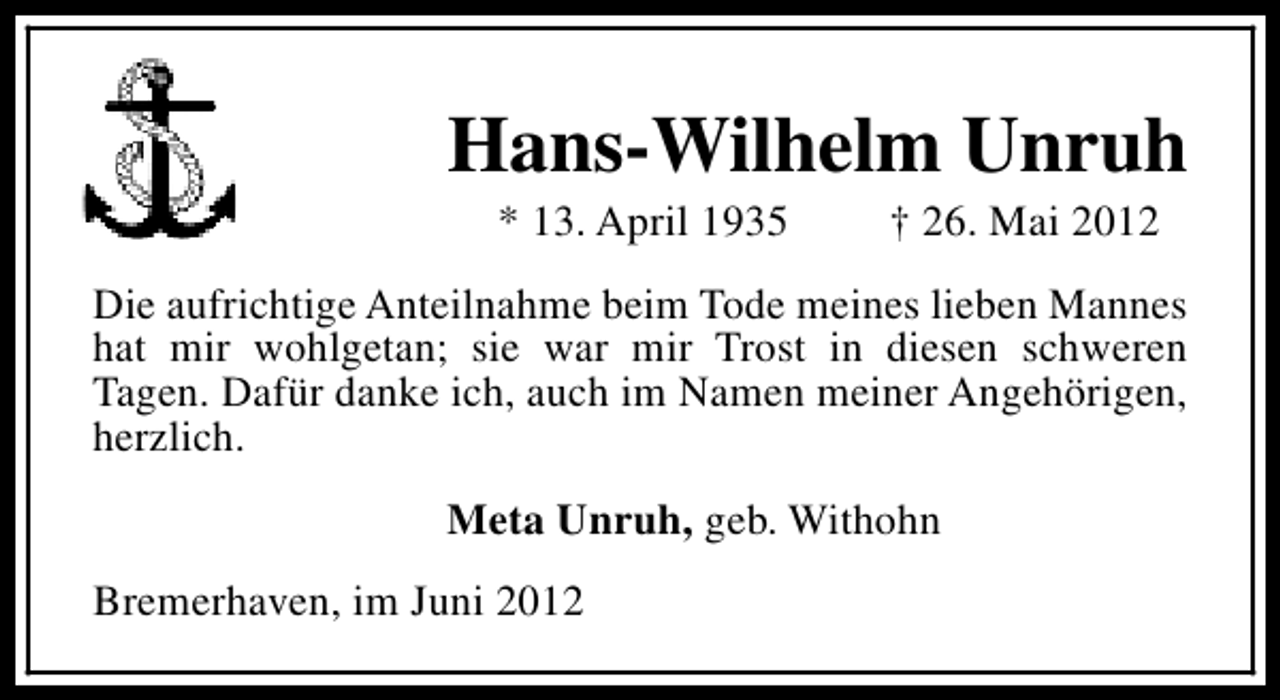 <p>Hans-Wilhelm Unruh<br />* 13. April 1935</p><p>† 26. Mai 2012</p><p>Die aufrichtige Anteilnahme beim Tode meines lieben Mannes<br />hat mir wohlgetan; sie war mir Trost in diesen schweren<br />Tagen. Dafür danke ich, auch im Namen meiner Angehörigen,<br />herzlich.<br />Meta Unruh, geb. Withohn<br />Bremerhaven, im Juni 2012</p>