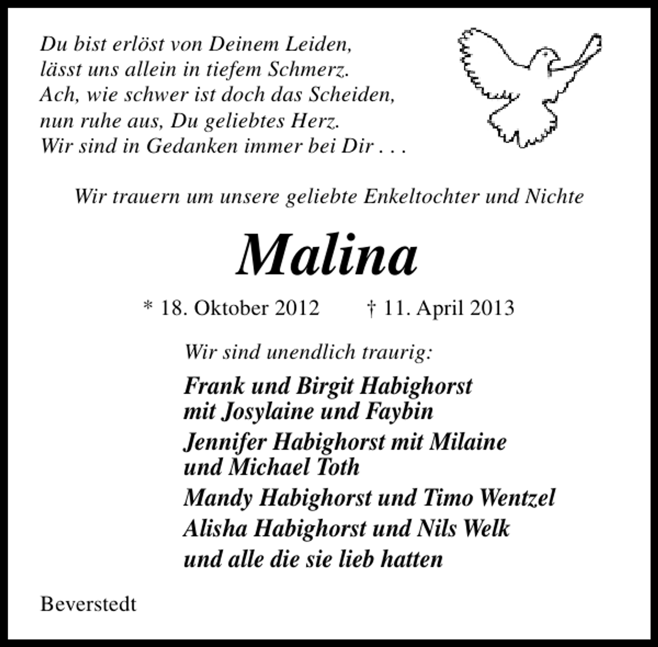 <p>Du bist erlöst von Deinem Leiden,<br />lässt uns allein in tiefem Schmerz.<br />Ach, wie schwer ist doch das Scheiden,<br />nun ruhe aus, Du geliebtes Herz.<br />Wir sind in Gedanken immer bei Dir . . .<br />Wir trauern um unsere geliebte Enkeltochter und Nichte</p><p>Malina</p><p>* 18. Oktober 2012</p><p>† 11. April 2013</p><p>Wir sind unendlich traurig:</p><p>Frank und Birgit Habighorst<br />mit Josylaine und Faybin<br />Jennifer Habighorst mit Milaine<br />und Michael Toth<br />Mandy Habighorst und Timo Wentzel<br />Alisha Habighorst und Nils Welk<br />und alle die sie lieb hatten<br />Beverstedt</p>