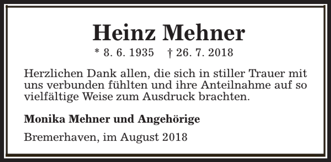 <p>Heinz Mehner<br />* 8. 6. 1935</p><p>† 26. 7. 2018</p><p>Herzlichen Dank allen, die sich in stiller Trauer mit<br />uns verbunden fühlten und ihre Anteilnahme auf so<br />vielfältige Weise zum Ausdruck brachten.<br />Monika Mehner und Angehörige<br />Bremerhaven, im August 2018</p>