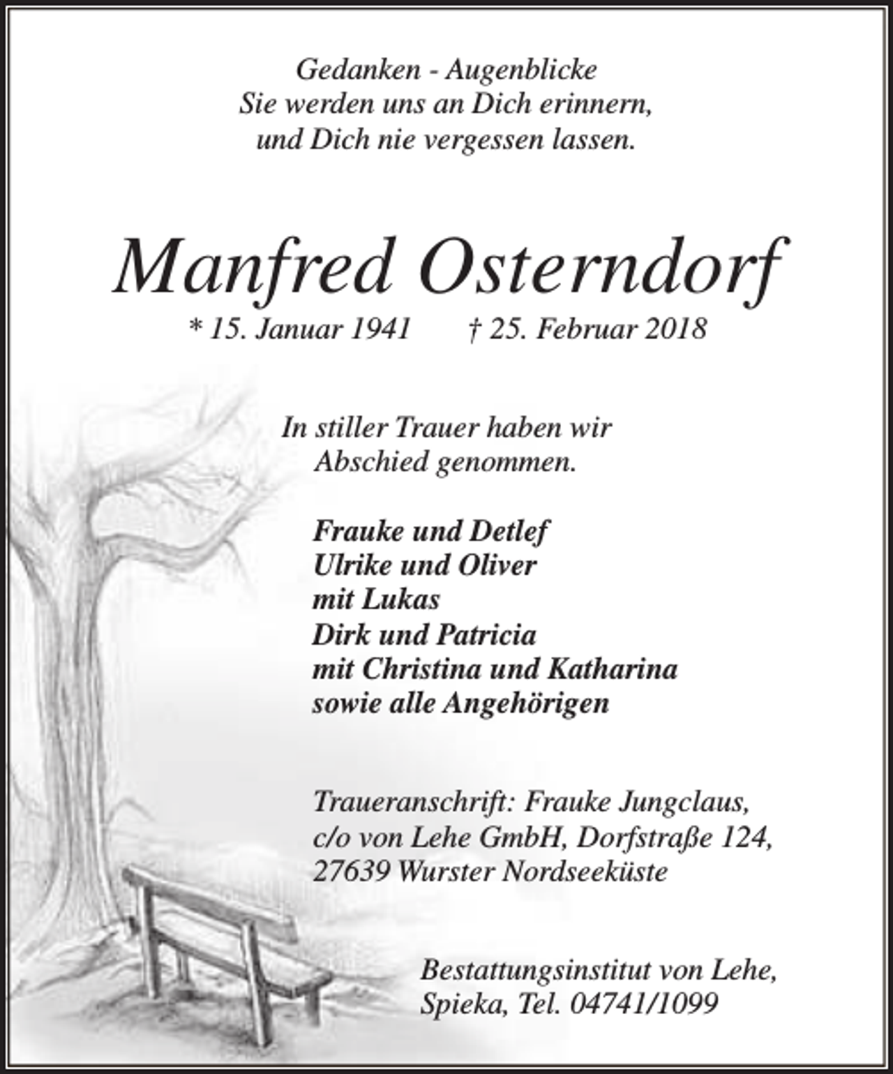 <p>Gedanken - Augenblicke<br />Sie werden uns an Dich erinnern,<br />und Dich nie vergessen lassen.</p><p>Manfred Osterndorf<br />* 15. Januar 1941</p><p>† 25. Februar 2018</p><p>In stiller Trauer haben wir<br />Abschied genommen.<br />Frauke und Detlef<br />Ulrike und Oliver<br />mit Lukas<br />Dirk und Patricia<br />mit Christina und Katharina<br />sowie alle Angehörigen<br />Traueranschrift: Frauke Jungclaus,<br />c/o von Lehe GmbH, Dorfstraße 124,<br />27639 Wurster Nordseeküste<br />Bestattungsinstitut von Lehe,<br />Spieka, Tel. 04741/1099</p>