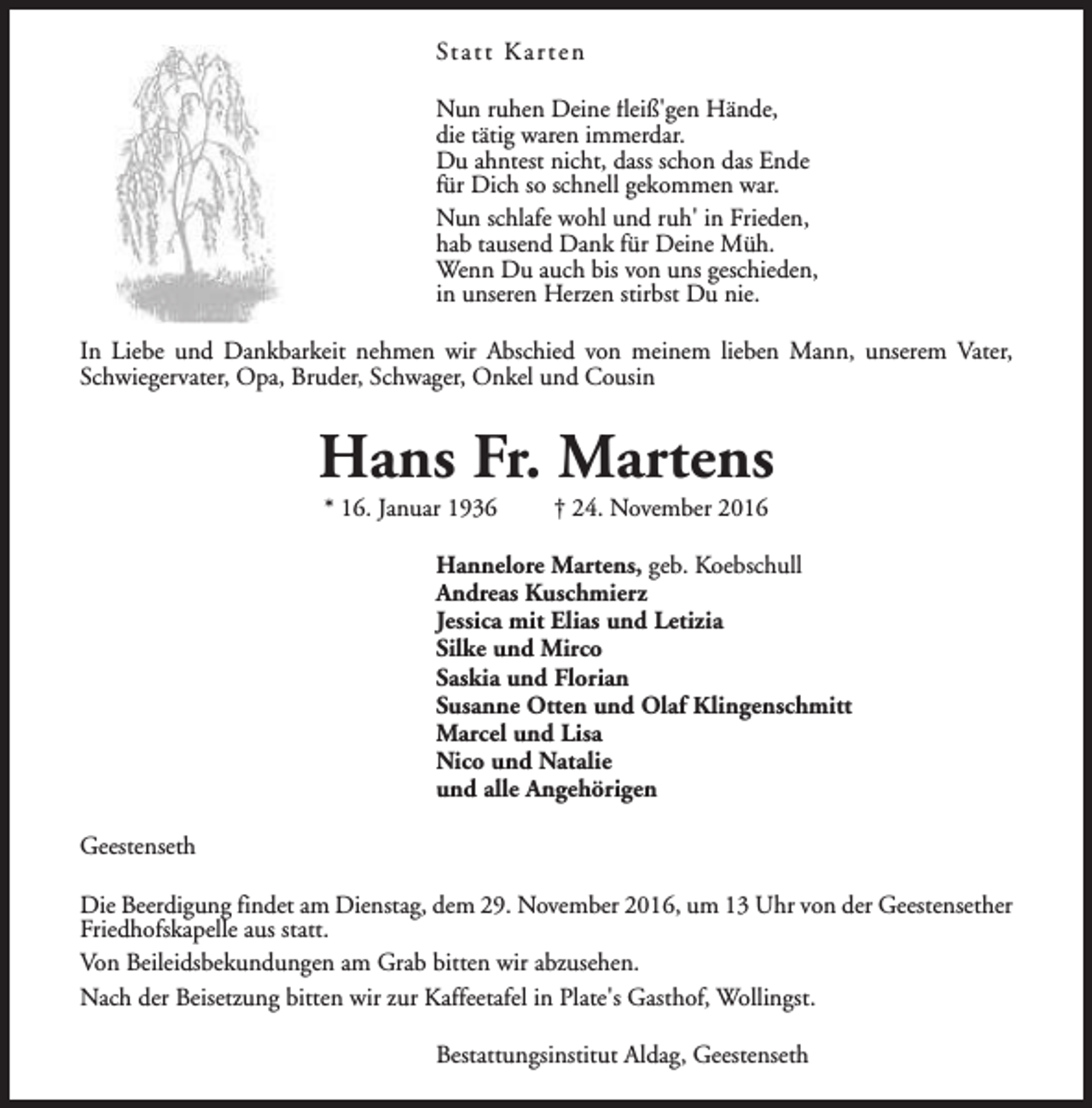 <p>St a t t K a r t e n<br />Nun ruhen Deine fleiß'gen Hände,<br />die tätig waren immerdar.<br />Du ahntest nicht, dass schon das Ende<br />für Dich so schnell gekommen war.<br />Nun schlafe wohl und ruh' in Frieden,<br />hab tausend Dank für Deine Müh.<br />Wenn Du auch bis von uns geschieden,<br />in unseren Herzen stirbst Du nie.<br />In Liebe und Dankbarkeit nehmen wir Abschied von meinem lieben Mann, unserem Vater,<br />Schwiegervater, Opa, Bruder, Schwager, Onkel und Cousin</p><p>Hans Fr. Martens<br />* 16. Januar 1936</p><p>† 24. November 2016</p><p>Hannelore Martens, geb. Koebschull<br />Andreas Kuschmierz<br />Jessica mit Elias und Letizia<br />Silke und Mirco<br />Saskia und Florian<br />Susanne Otten und Olaf Klingenschmitt<br />Marcel und Lisa<br />Nico und Natalie<br />und alle Angehörigen<br />Geestenseth<br />Die Beerdigung findet am Dienstag, dem 29. November 2016, um 13 Uhr von der Geestensether<br />Friedhofskapelle aus statt.<br />Von Beileidsbekundungen am Grab bitten wir abzusehen.<br />Nach der Beisetzung bitten wir zur Kaffeetafel in Plate's Gasthof, Wollingst.<br />Bestattungsinstitut Aldag, Geestenseth</p>