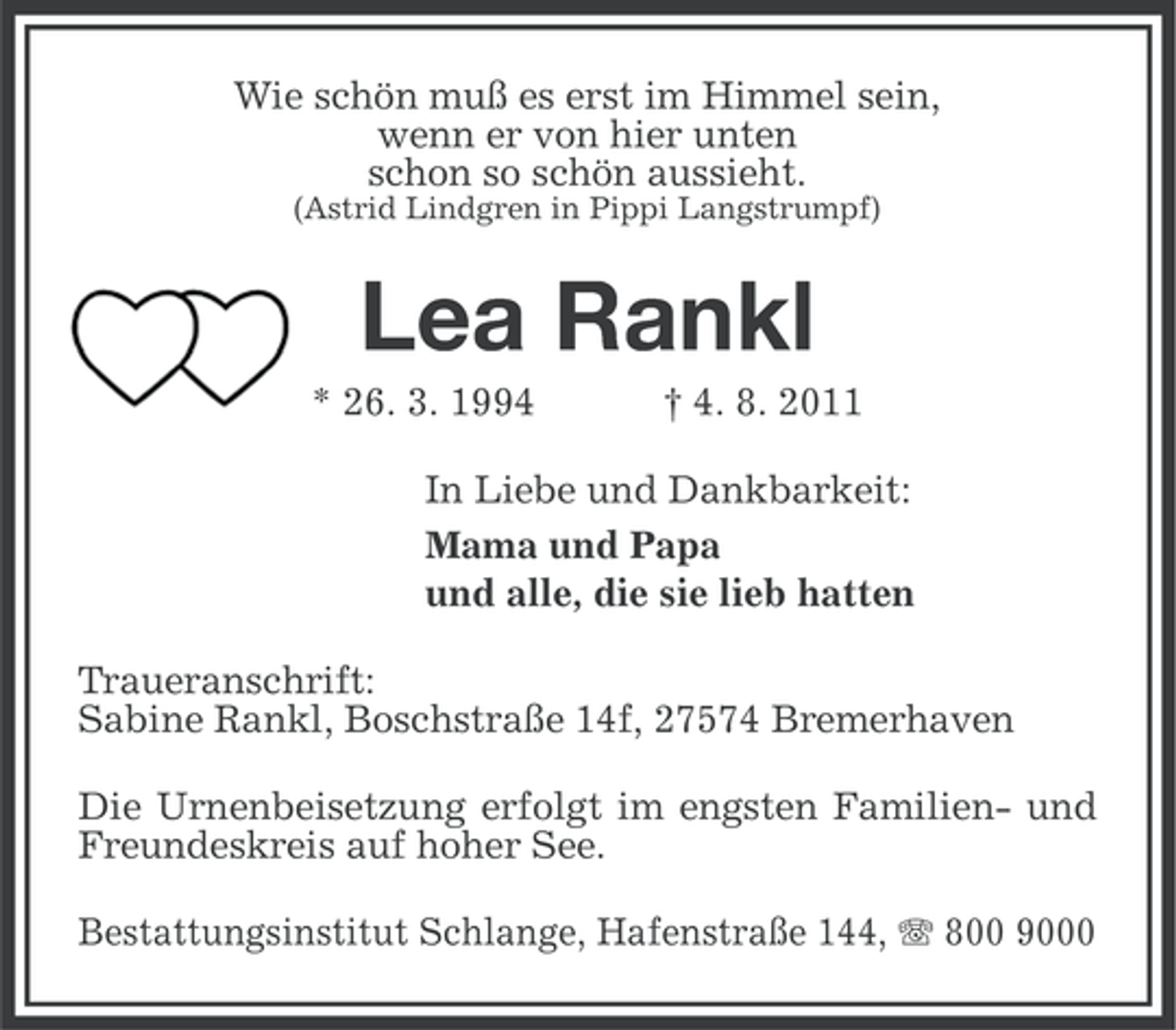 <p>Wie schön muß es erst im Himmel sein,<br />wenn er von hier unten<br />schon so schön aussieht.<br />(Astrid Lindgren in Pippi Langstrumpf)</p>
<p>Lea Rankl<br />* 26. 3. 1994</p>
<p>† 4. 8. 2011</p>
<p>In Liebe und Dankbarkeit:<br />Mama und Papa<br />und alle, die sie lieb hatten<br />Traueranschrift:<br />Sabine Rankl, Boschstraße 14f, 27574 Bremerhaven<br />Die Urnenbeisetzung erfolgt im engsten Familien- und<br />Freundeskreis auf hoher See.<br />Bestattungsinstitut Schlange, Hafenstraße 144, 800 9000</p>