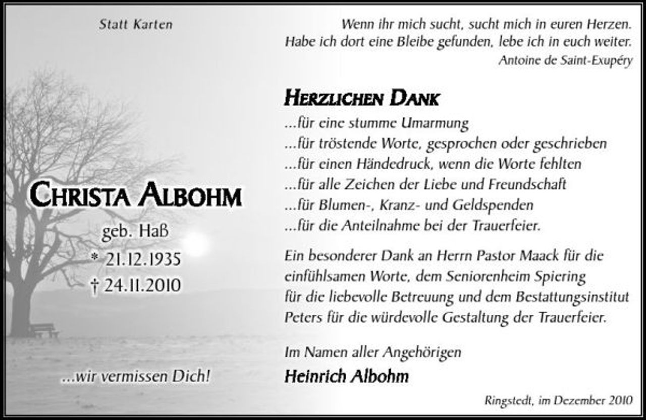 <p>Statt Karten</p><p>Wenn ihr mich sucht, sucht mich in euren Herzen. Habe ich dort eine Bleibe gefunden, lebe ich in euch weiter.<br />Antoine de Saint-Exupéry</p><p>H ERZLICHEN D ANK<br />...für eine stumme Umarmung ...für tröstende Worte, gesprochen oder geschrieben ...für einen Händedruck, wenn die Worte fehlten ...für alle Zeichen der Liebe und Freundschaft ...für Blumen-, Kranz- und Geldspenden ...für die Anteilnahme bei der Trauerfeier. Ein besonderer Dank an Herrn Pastor Maack für die einfühlsamen Worte, dem Seniorenheim Spiering für die liebevolle Betreuung und dem Bestattungsinstitut Peters für die würdevolle Gestaltung der Trauerfeier. Im Namen aller Angehörigen</p><p>CHRISTA ALBOHM<br />geb. Haß * 21.12.1935 † 24.11.2010</p><p>...wir vermissen Dich!</p><p>Heinrich Albohm<br />Ringstedt, im Dezember 2010</p>