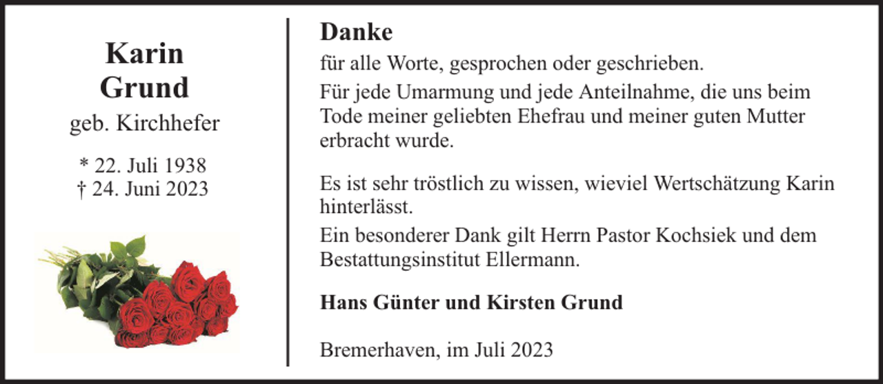 <p>Karin<br />Grund</p><p>geb. Kirchhefer<br />* 22. Juli 1938<br />† 24. Juni 2023</p><p>Danke<br />für alle Worte, gesprochen oder geschrieben.<br />Für jede Umarmung und jede Anteilnahme, die uns beim<br />Tode meiner geliebten Ehefrau und meiner guten Mutter<br />erbracht wurde.<br />Es ist sehr tröstlich zu wissen, wieviel Wertschätzung Karin<br />hinterlässt.<br />Ein besonderer Dank gilt Herrn Pastor Kochsiek und dem<br />Bestattungsinstitut Ellermann.<br />Hans Günter und Kirsten Grund<br />Bremerhaven, im Juli 2023</p>