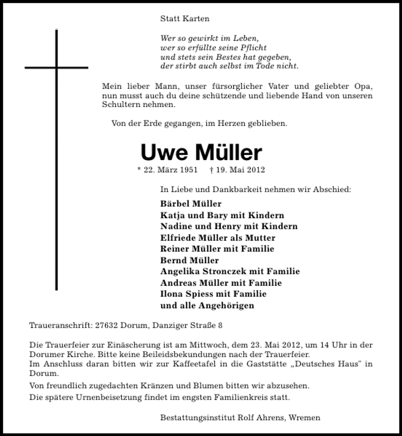 <p>Statt Karten<br />Wer so gewirkt im Leben,<br />wer so erfüllte seine Pflicht<br />und stets sein Bestes hat gegeben,<br />der stirbt auch selbst im Tode nicht.<br />Mein lieber Mann, unser fürsorglicher Vater und geliebter Opa,<br />nun musst auch du deine schützende und liebende Hand von unseren<br />Schultern nehmen.<br />Von der Erde gegangen, im Herzen geblieben.</p><p>Uwe Müller</p><p>* 22. März 1951</p><p>† 19. Mai 2012</p><p>In Liebe und Dankbarkeit nehmen wir Abschied:</p><p>Bärbel Müller<br />Katja und Bary mit Kindern<br />Nadine und Henry mit Kindern<br />Elfriede Müller als Mutter<br />Reiner Müller mit Familie<br />Bernd Müller<br />Angelika Stronczek mit Familie<br />Andreas Müller mit Familie<br />Ilona Spiess mit Familie<br />und alle Angehörigen<br />Traueranschrift: 27632 Dorum, Danziger Straße 8<br />Die Trauerfeier zur Einäscherung ist am Mittwoch, dem 23. Mai 2012, um 14 Uhr in der<br />Dorumer Kirche. Bitte keine Beileidsbekundungen nach der Trauerfeier.<br />Im Anschluss daran bitten wir zur Kaffeetafel in die Gaststätte „Deutsches Haus" in<br />Dorum.<br />Von freundlich zugedachten Kränzen und Blumen bitten wir abzusehen.<br />Die spätere Urnenbeisetzung findet im engsten Familienkreis statt.<br />Bestattungsinstitut Rolf Ahrens, Wremen</p>