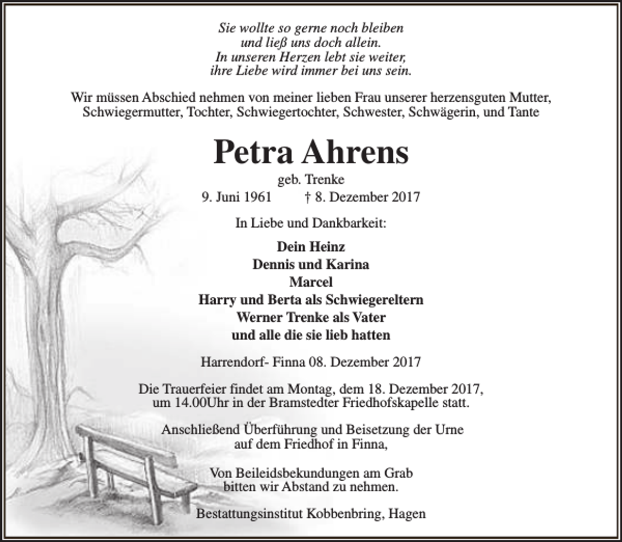 <p>Sie wollte so gerne noch bleiben<br />und ließ uns doch allein.<br />In unseren Herzen lebt sie weiter,<br />ihre Liebe wird immer bei uns sein.<br />Wir müssen Abschied nehmen von meiner lieben Frau unserer herzensguten Mutter,<br />Schwiegermutter, Tochter, Schwiegertochter, Schwester, Schwägerin, und Tante</p><p>Petra Ahrens<br />9. Juni 1961</p><p>geb. Trenke<br />† 8. Dezember 2017</p><p>In Liebe und Dankbarkeit:<br />Dein Heinz<br />Dennis und Karina<br />Marcel<br />Harry und Berta als Schwiegereltern<br />Werner Trenke als Vater<br />und alle die sie lieb hatten<br />Harrendorf- Finna 08. Dezember 2017<br />Die Trauerfeier findet am Montag, dem 18. Dezember 2017,<br />um 14.00Uhr in der Bramstedter Friedhofskapelle statt.<br />Anschließend Überführung und Beisetzung der Urne<br />auf dem Friedhof in Finna,<br />Von Beileidsbekundungen am Grab<br />bitten wir Abstand zu nehmen.<br />Bestattungsinstitut Kobbenbring, Hagen</p>