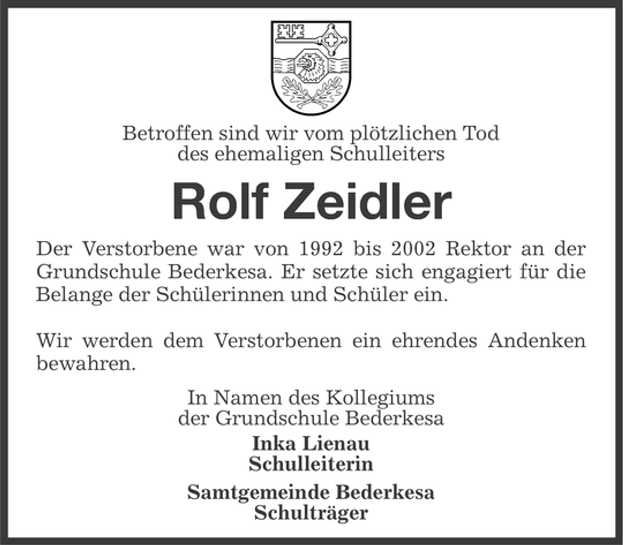 <p>Betroffen sind wir vom plötzlichen Tod<br />des ehemaligen Schulleiters</p><p>Rolf Zeidler<br />Der Verstorbene war von 1992 bis 2002 Rektor an der<br />Grundschule Bederkesa. Er setzte sich engagiert für die<br />Belange der Schülerinnen und Schüler ein.<br />Wir werden dem Verstorbenen ein ehrendes Andenken<br />bewahren.<br />In Namen des Kollegiums<br />der Grundschule Bederkesa<br />Inka Lienau<br />Schulleiterin<br />Samtgemeinde Bederkesa<br />Schulträger</p>