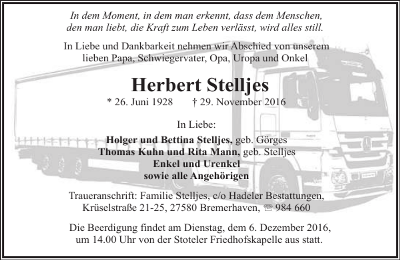 <p>In dem Moment, in dem man erkennt, dass dem Menschen,<br />den man liebt,, die Kraft<br />f zum Leben verlässt,, wird alles still.<br />In Liebe und Dankbarkeit nehmen wir Abschied von unserem<br />lieben Papa, Schwiegervater, Opa, Uropa und Onkel</p><p>Herbert Stelljes</p><p>* 26. Juni 1928</p><p>† 29. November 2016</p><p>In Liebe:<br />Holger und Bettina Stelljes, geb. Görges<br />Thomas Kuhn und Rita Mann, geb. Stelljes<br />Enkel und Urenkel<br />sowie alle Angehörigen<br />Traueranschrift: Familie Stelljes, c/o Hadeler Bestattungen,<br />Krüselstraße 21-25, 27580 Bremerhaven, ' 984 660<br />Die Beerdigung findet am Dienstag, dem 6. Dezember 2016,<br />um 14.00 Uhr von der Stoteler Friedhofskapelle aus statt.</p>