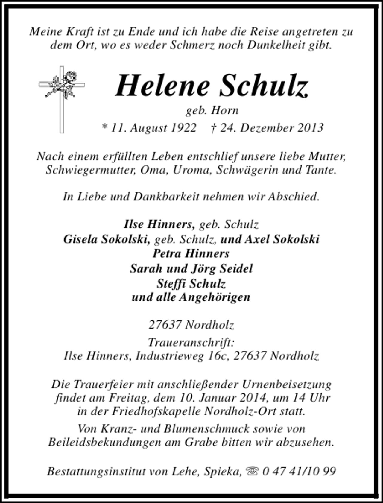 <p>Meine Kraft ist zu Ende und ich habe die Reise angetreten zu<br />dem Ort, wo es weder Schmerz noch Dunkelheit gibt.</p><p>Helene Schulz</p><p>geb. Horn<br />* 11. August 1922 † 24. Dezember 2013<br />Nach einem erfüllten Leben entschlief unsere liebe Mutter,<br />Schwiegermutter, Oma, Uroma, Schwägerin und Tante.<br />In Liebe und Dankbarkeit nehmen wir Abschied.<br />Ilse Hinners, geb. Schulz<br />Gisela Sokolski, geb. Schulz, und Axel Sokolski<br />Petra Hinners<br />Sarah und Jörg Seidel<br />Steffi Schulz<br />und alle Angehörigen<br />27637 Nordholz<br />Traueranschrift:<br />Ilse Hinners, Industrieweg 16c, 27637 Nordholz<br />Die Trauerfeier mit anschließender Urnenbeisetzung<br />findet am Freitag, dem 10. Januar 2014, um 14 Uhr<br />in der Friedhofskapelle Nordholz-Ort statt.<br />Von Kranz- und Blumenschmuck sowie von<br />Beileidsbekundungen am Grabe bitten wir abzusehen.<br />Bestattungsinstitut von Lehe, Spieka, s 0 47 41/10 99</p>