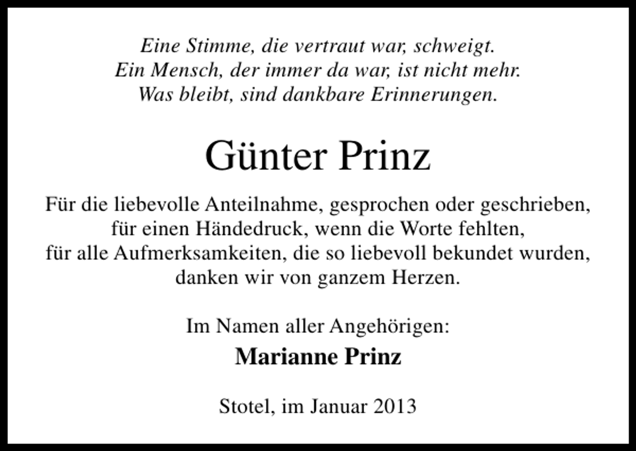 <p>Eine Stimme, die vertraut war, schweigt.<br />Ein Mensch, der immer da war, ist nicht mehr.<br />Was bleibt, sind dankbare Erinnerungen.</p><p>Günter Prinz<br />Für die liebevolle Anteilnahme, gesprochen oder geschrieben,<br />für einen Händedruck, wenn die Worte fehlten,<br />für alle Aufmerksamkeiten, die so liebevoll bekundet wurden,<br />danken wir von ganzem Herzen.<br />Im Namen aller Angehörigen:</p><p>Marianne Prinz<br />Stotel, im Januar 2013</p>