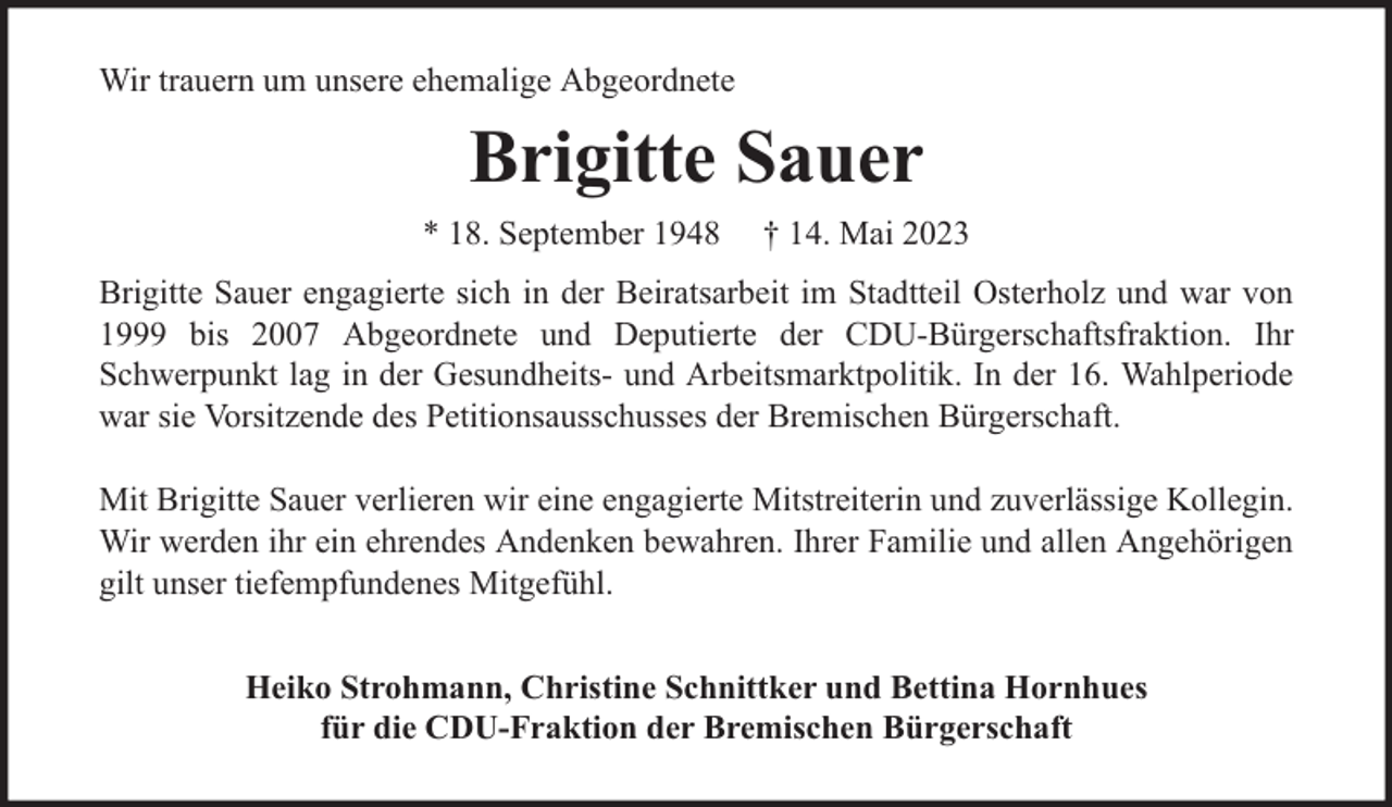<p>Wir trauern um unsere ehemalige Abgeordnete</p><p>Brigitte Sauer<br />* 18. September 1948</p><p>† 14. Mai 2023</p><p>Brigitte Sauer engagierte sich in der Beiratsarbeit im Stadtteil Osterholz und war von<br />1999 bis 2007 Abgeordnete und Deputierte der CDU-Bürgerschaftsfraktion. Ihr<br />Schwerpunkt lag in der Gesundheits- und Arbeitsmarktpolitik. In der 16. Wahlperiode<br />war sie Vorsitzende des Petitionsausschusses der Bremischen Bürgerschaft.<br />Mit Brigitte Sauer verlieren wir eine engagierte Mitstreiterin und zuverlässige Kollegin.<br />Wir werden ihr ein ehrendes Andenken bewahren. Ihrer Familie und allen Angehörigen<br />gilt unser tiefempfundenes Mitgefühl.<br />Heiko Strohmann, Christine Schnittker und Bettina Hornhues<br />für die CDU-Fraktion der Bremischen Bürgerschaft</p>