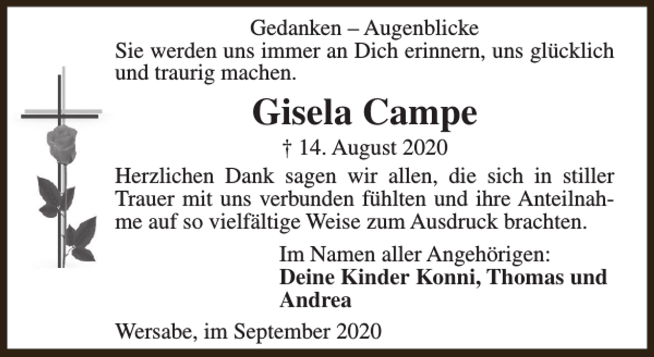 <p>Gedanken – Augenblicke<br />Sie werden uns immer an Dich erinnern, uns glücklich<br />und traurig machen.</p><p>Gisela Campe</p><p>† 14. August 2020<br />Herzlichen Dank sagen wir allen, die sich in stiller<br />Trauer mit uns verbunden fühlten und ihre Anteilnahme auf so vielfältige Weise zum Ausdruck brachten.<br />Im Namen aller Angehörigen:<br />Deine Kinder Konni, Thomas und<br />Andrea<br />Wersabe, im September 2020</p>