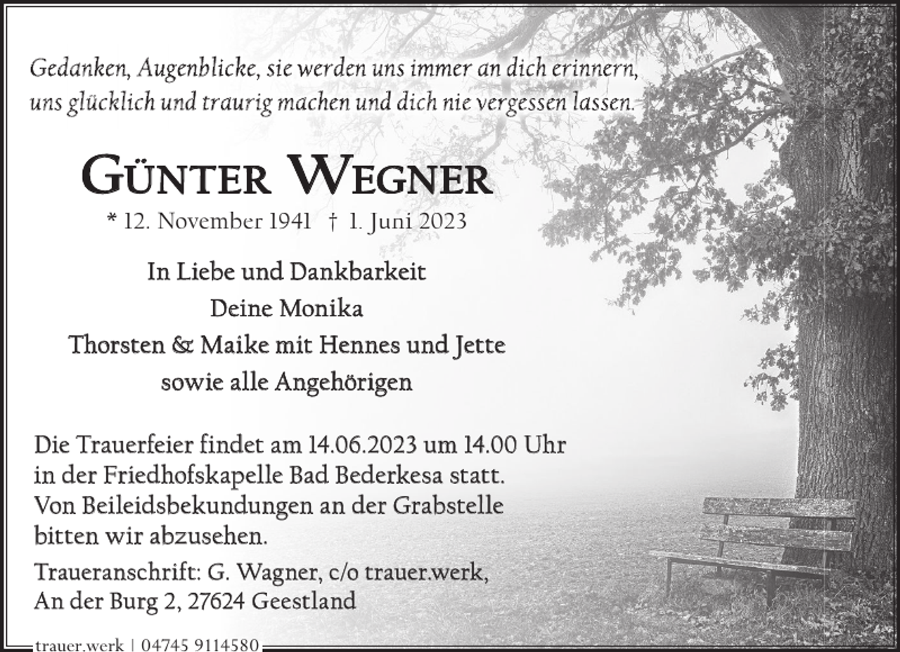 <p>Gedanken, Augenblicke, sie werden uns immer an dich erinnern,<br />uns glücklich und traurig machen und dich nie vergessen lassen.</p><p>GÜNTER WEGNER<br />* 12. November 1941 † 1. Juni 2023</p><p>In Liebe und Dankbarkeit<br />Deine Monika<br />Thorsten &amp; Maike mit Hennes und Jette<br />sowie alle Angehörigen<br />Die Trauerfeier findet am 14.06.2023 um 14.00 Uhr<br />in der Friedhofskapelle Bad Bederkesa statt.<br />Von Beileidsbekundungen an der Grabstelle<br />bitten wir abzusehen.<br />Traueranschrift: G. Wagner, c/o trauer.werk,<br />An der Burg 2, 27624 Geestland<br />trauer.werk | 04745 9114580</p>