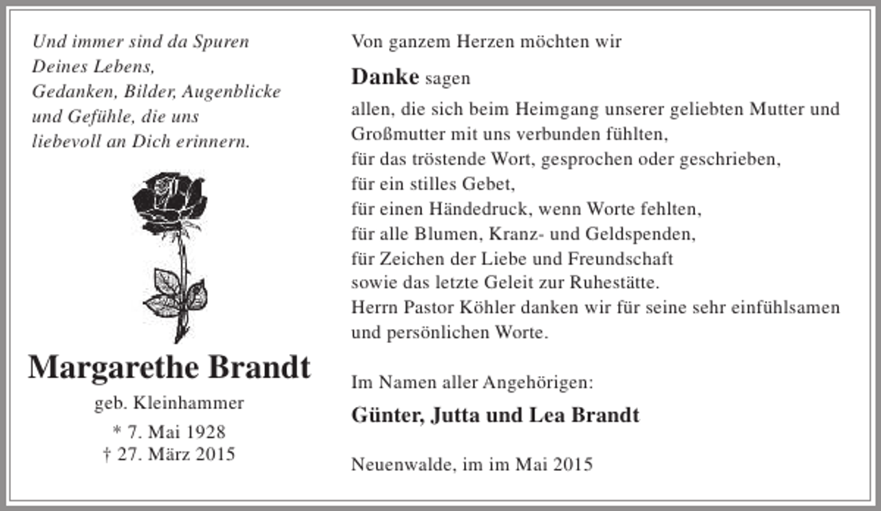 <p>Und immer sind da Spuren<br />Deines Lebens,<br />Gedanken, Bilder, Augenblicke<br />und Gefühle, die uns<br />liebevoll an Dich erinnern.</p><p>Margarethe Brandt<br />geb. Kleinhammer<br />* 7. Mai 1928<br />† 27. März 2015</p><p>Von ganzem Herzen möchten wir</p><p>Danke sagen<br />allen, die sich beim Heimgang unserer geliebten Mutter und<br />Großmutter mit uns verbunden fühlten,<br />für das tröstende Wort, gesprochen oder geschrieben,<br />für ein stilles Gebet,<br />für einen Händedruck, wenn Worte fehlten,<br />für alle Blumen, Kranz- und Geldspenden,<br />für Zeichen der Liebe und Freundschaft<br />sowie das letzte Geleit zur Ruhestätte.<br />Herrn Pastor Köhler danken wir für seine sehr einfühlsamen<br />und persönlichen Worte.<br />Im Namen aller Angehörigen:</p><p>Günter, Jutta und Lea Brandt<br />Neuenwalde, im im Mai 2015</p>