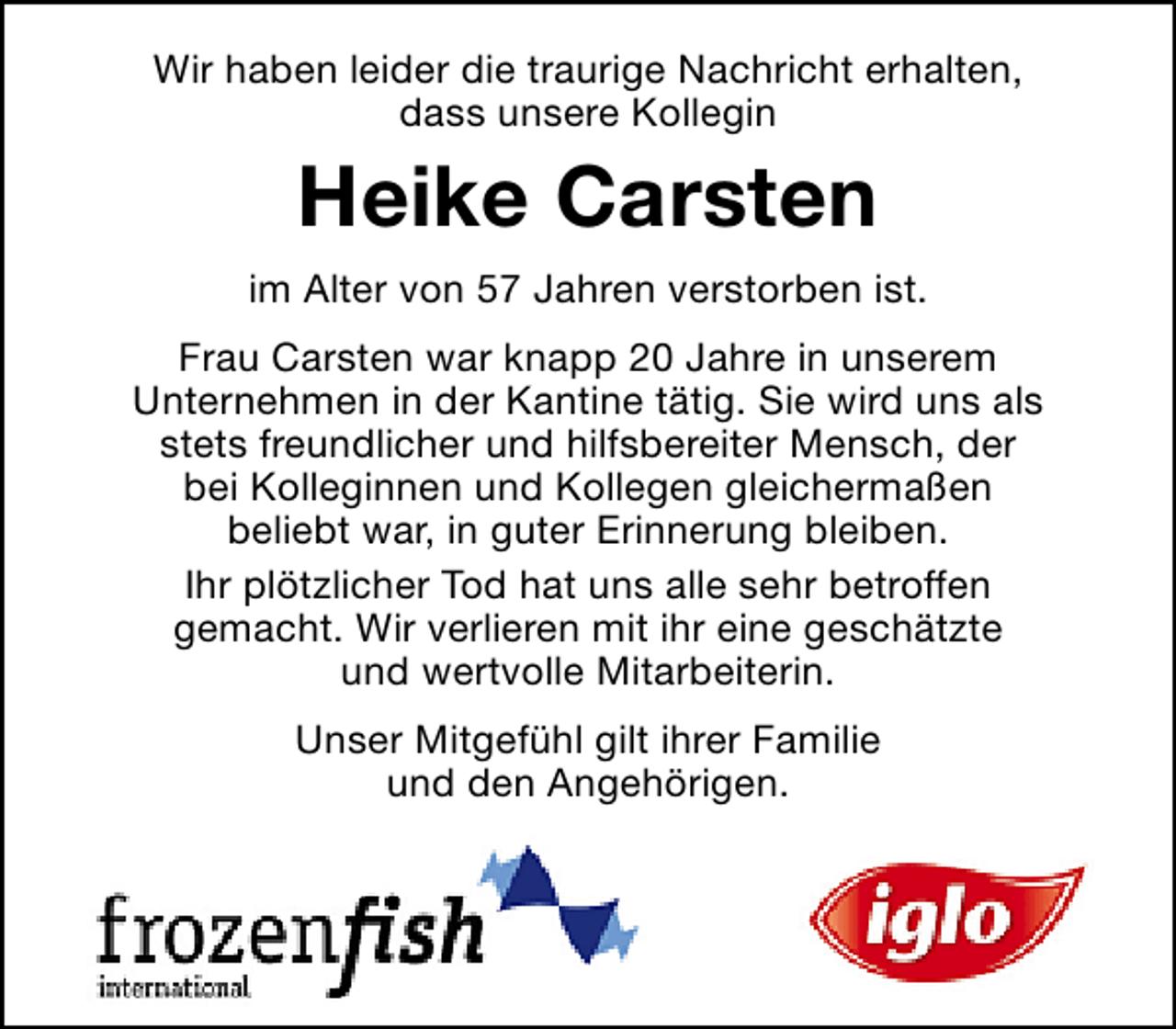 <p>Wir haben leider die traurige Nachricht erhalten,<br />dass unsere Kollegin</p><p>Heike Carsten<br />im Alter von 57 Jahren verstorben ist.<br />Frau Carsten war knapp 20 Jahre in unserem<br />Unternehmen in der Kantine tätig. Sie wird uns als<br />stets freundlicher und hilfsbereiter Mensch, der<br />bei Kolleginnen und Kollegen gleichermaßen<br />beliebt war, in guter Erinnerung bleiben.<br />Ihr plötzlicher Tod hat uns alle sehr betroffen<br />gemacht. Wir verlieren mit ihr eine geschätzte<br />und wertvolle Mitarbeiterin.<br />Unser Mitgefühl gilt ihrer Familie<br />und den Angehörigen.</p>