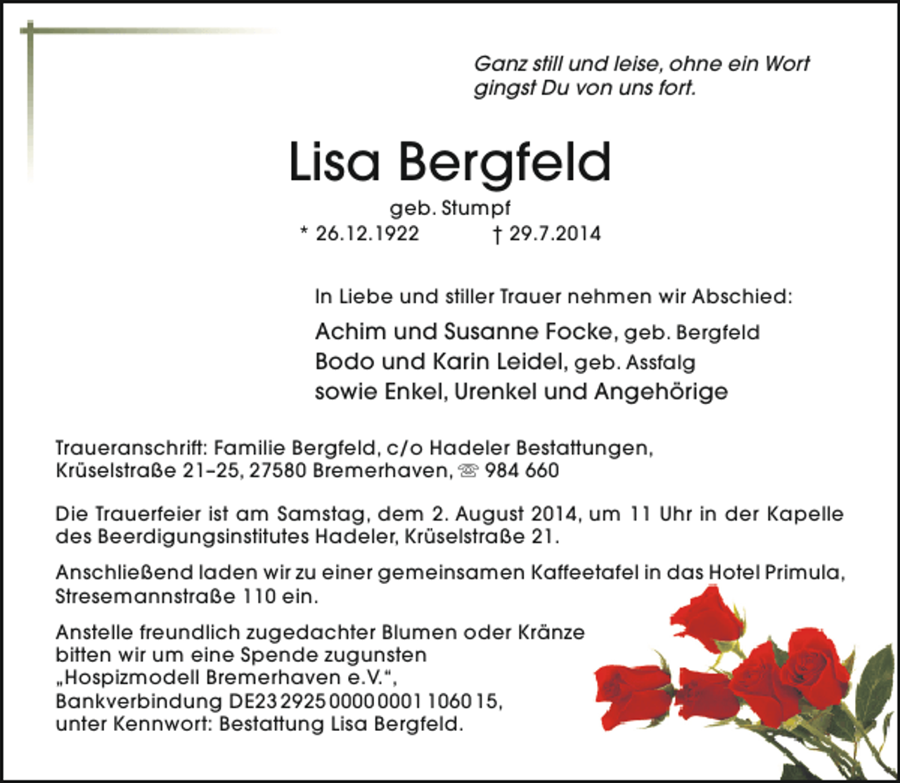 <p>Ganz still und leise, ohne ein Wort<br />gingst Du von uns fort.</p><p>Lisa Bergfeld<br />geb. Stumpf<br />* 26.12.1922<br />† 29.7.2014</p><p>In Liebe und stiller Trauer nehmen wir Abschied:</p><p>Achim und Susanne Focke, geb. Bergfeld<br />Bodo und Karin Leidel, geb. Assfalg<br />sowie Enkel, Urenkel und Angehörige<br />Traueranschrift: Familie Bergfeld, c/o Hadeler Bestattungen,<br />Krüselstraße 21–25, 27580 Bremerhaven,  984 660<br />Die Trauerfeier ist am Samstag, dem 2. August 2014, um 11 Uhr in der Kapelle<br />des Beerdigungsinstitutes Hadeler, Krüselstraße 21.<br />Anschließend laden wir zu einer gemeinsamen Kaffeetafel in das Hotel Primula,<br />Stresemannstraße 110 ein.<br />Anstelle freundlich zugedachter Blumen oder Kränze<br />bitten wir um eine Spende zugunsten<br />„Hospizmodell Bremerhaven e.V.“,<br />Bankverbindung DE23 2925 0060 15,<br />unter Kennwort: Bestattung Lisa Bergfeld.</p>