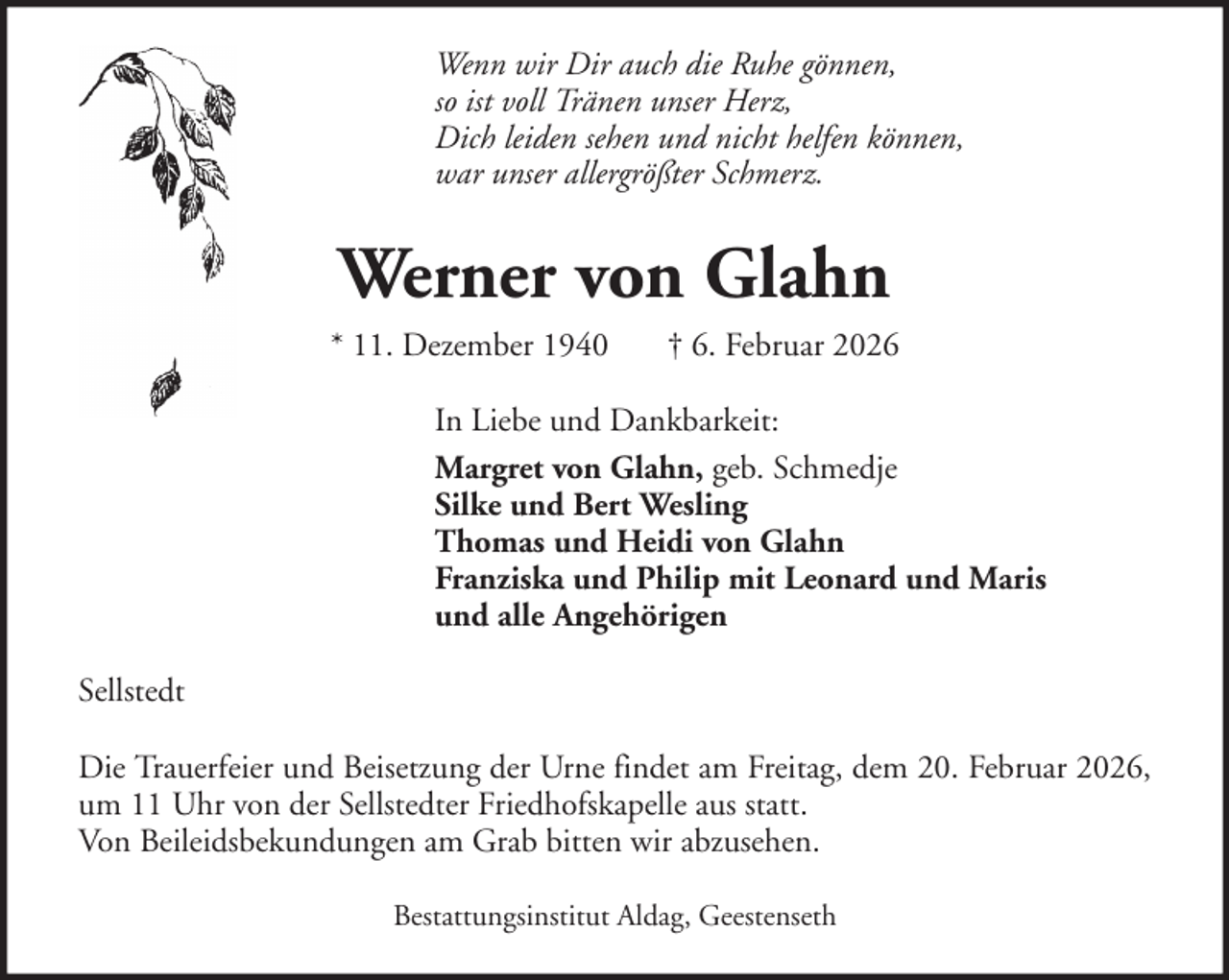 <p>Wenn wir Dir auch die Ruhe gönnen,<br />so ist voll Tränen unser Herz,<br />Dich leiden sehen und nicht helfen können,<br />war unser allergrößter Schmerz.</p><p>Werner von Glahn<br />* 11. Dezember 1940</p><p>† 6. Februar 2026</p><p>In Liebe und Dankbarkeit:<br />Margret von Glahn, geb. Schmedje<br />Silke und Bert Wesling<br />Thomas und Heidi von Glahn<br />Franziska und Philip mit Leonard und Maris<br />und alle Angehörigen<br />Sellstedt<br />Die Trauerfeier und Beisetzung der Urne findet am Freitag, dem 20. Februar 2026,<br />um 11 Uhr von der Sellstedter Friedhofskapelle aus statt.<br />Von Beileidsbekundungen am Grab bitten wir abzusehen.<br />Bestattungsinstitut Aldag, Geestenseth</p>